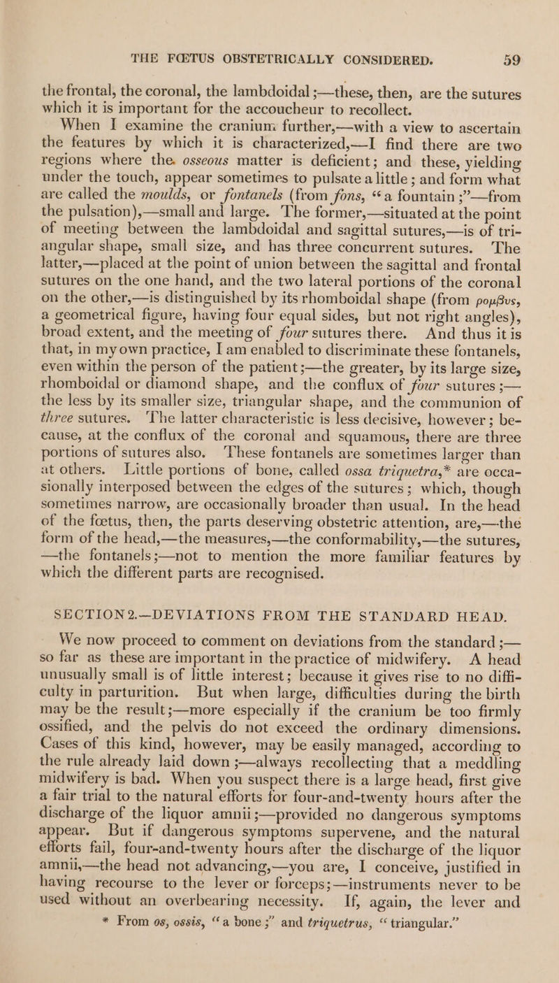 the frontal, the coronal, the lambdoidal ;—these, then, are the sutures which it is important for the accoucheur to recollect. When I examine the cranium further,—with a view to ascertain the features by which it is characterized,—I find there are two regions where the. osseous matter is deficient; and these, yielding under the touch, appear sometimes to pulsate a little ; and form what are called the moulds, or fontanels (from fons, “a fountain ;”—from the pulsation),—small and large. The former,—situated at the point of meeting between the lambdoidal and sagittal sutures,—is of tri- angular shape, small size, and has three concurrent sutures. The latter,—placed at the point of union between the sagittal and frontal sutures on the one hand, and the two lateral portions of the coronal on the other,—is distinguished by its rhomboidal shape (from popBus, a geometrical figure, having four equal sides, but not right angles), broad extent, and the meeting of four sutures there. And thus it is that, in my own practice, I am enabled to discriminate these fontanels, even within the person of the patient ;—the greater, by its large size, rhomboidal or diamond shape, and the conflux of four sutures ;— the less by its smaller size, triangular shape, and the communion of three sutures. ‘The latter characteristic is less decisive, however ; be- cause, at the conflux of the coronal and squamous, there are three portions of sutures also. ‘These fontanels are sometimes larger than at others. Little portions of bone, called ossa triquetra,* are occa- sionally interposed between the edges of the sutures; which, though sometimes narrow, are occasionally broader than usual. In the head of the foetus, then, the parts deserving obstetric attention, are,—the form of the head,—the measures,—the conformability,—the sutures, —the fontanels;—not to mention the more familiar features by which the different parts are recognised. SECTION2.—DEVIATIONS FROM THE STANDARD HEAD. We now proceed to comment on deviations from the standard ;— so far as these are important in the practice of midwifery. A head unusually small is of little interest; because it gives rise to no diffi- culty in parturition. But when large, difficulties during the birth may be the result;—more especially if the cranium be too firmly ossified, and the pelvis do not exceed the ordinary dimensions. Cases of this kind, however, may be easily managed, according to the rule already laid down ;—always recollecting that a meddling midwifery is bad. When you suspect there is a large head, first give a fair trial to the natural efforts for four-and-twenty hours after the discharge of the liquor amnii;—provided no dangerous symptoms appear. But if dangerous symptoms supervene, and the natural efforts fail, four-and-twenty hours after the discharge of the liquor amnil,—the head not advancing,—you are, I conceive, justified in having recourse to the lever or forceps;—instruments never to be used without an overbearing necessity. If, again, the lever and J * From 0s, ossis, “a bone ;” and triquetrus, “ triangular.”