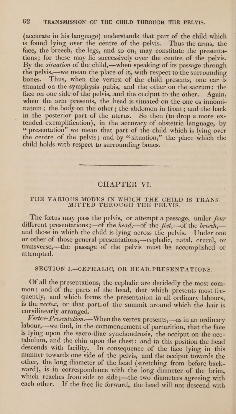 (accurate in his language) understands that part of the child which is found lymg over the centre of the pelvis. ‘Thus the arms, the face, the breech, the legs, and so on, may constitute the presenta- tions; for these may lie successively over the centre of the pelvis. By the situation of the child,—when speaking of its passage through the pelvis,—we mean the place of it, with respect to the surrounding bones. ‘Thus, when the vertex of the child presents, one ear is situated on the symphysis pubis, and the other on the sacrum; the face on one side of the pelvis, and the occiput to the other. Again, when the arm presents, the head is situated on the one os innomi-~ natum; the body on the other; the abdomen in front; and the back in the posterior part of the uterus. So then (to drop a more ex- tended exemplification), in the accuracy of obstetric language, by ‘¢ presentation” we mean that part of the child which is lying over the centre of the pelvis; and by “situation,” the place which the child holds with respect to surrounding bones. CHAPTER VI. THE VARIOUS MODES IN WHICH THE CHILD IS TRANS- MITTED THROUGH THE PELVIS. The foetus may pass the pelvis, or attempt a passage, under four different presentations ;—of the head,—of the feet,—of the breech,— and those in which the child is lying across the pelvis. Under one or other of those general presentations,—cephalic, natal, crural, or transverse,—the passage of the pelvis must be accomplished or attempted. SECTION 1.—CEPHALIC, OR HEAD-PRESENTATIONS. Of all the presentations, the cephalic are decidedly the most com- mon; and of the parts of the head, that which presents most fre- quently, and which forms the presentation in all ordinary labours, is the vertex, or that part.of the sammit around which the hair is curvilinearly arranged. Vertex-Presentation.— When the vertex presents,—as in an ordinary labour,—we find, in the commencement of parturition, that the face is lying upon the sacro-iliac synchondrosis, the occiput on the ace- tabulum, and the chin upon the chest; and in this position the head descends with facility. In consequence of the face lying in this manner towards one side of the pelvis, and the occiput towards the other, the long diameter of the head (stretching from before back- ward), is in correspondence with the long diameter of the brim, which reaches from side to side ;—the two diameters agreeing with each other. If the face lie forward, the head will not descend with