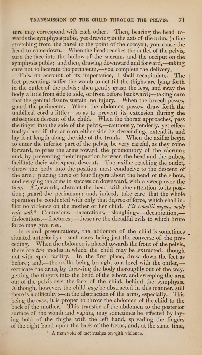 ture may correspond with each other. ‘Then, bearing the head to- wards the symphysis pubis, yet drawing in the axis of the brim, (a line stretching from the navel to the point of the coccyx), you cause the head to comedown. When the head reaches the outlet of the pelvis, turn the face into the hollow of the sacrum, and the occiput on the symphysis pubis; and then, drawing downward and forward,—taking care not to lacerate the perinazeum,—you complete the delivery, This, on account of its importance, I shall recapitulate. The feet presenting, suffer the womb to act till the thighs are lying forth in the outlet of the pelvis; then gently grasp the legs, and sway the body a little from side to side, or from before backward ;—taking care that the genital fissure sustain no injury. When the breech passes, guard the perineum. When the abdomen passes, draw forth the umbilical cord a little;—so as to prevent its extension during the subsequent descent of the child. When the thorax approaches, pass the finger into the side of the pelvis,—cautiously, tenderly, yet effec- tually; and if the arm on either side be descending, extend it, and lay it at length along the side of the trunk. When the axille begin to enter the inferior part of the pelvis, be very careful, as they come forward, to press the arms toward the promontory of the sacrum; and, by preventing their impaction between the head and the pubes, facilitate their subsequent descent. ‘The axillee reaching the outlet, the arm; placing three or four fingers about the bend of the elbow, and swaying the arms in succession downward, with a sweep over the face. Afterwards, abstract the head with due attention to its posi- tion; guard the perinzeum ; and, indeed, take care that the whole operation be conducted with only that degree of force, which shall in- flict no violence on the mother or her child. Vir consilit expers mole ruit sud.* Contusions,—lacerations,—sloughings,—decapitation,— dislocations,— fractures ;—these are the dreadful evils to which brute force may give rise. In crural presentations, the abdomen of the child is sometimes situated antertorily ;—such cases being just the converse of the pre- ceding. - When the abdomen is placed towards the front of the pelvis, there are two modes in which the child may be extracted; though not with equal facility. In the first place, draw down the feet as before; and,—the axilla being brought to a level with the outlet,— extricate the arms, by throwing the body thoroughly out of the way, getting the fingers into the bend of the elbow, and sweeping the arm out of the pelvis over the face of the child, behind the symphysis. Although, however, the child may be abstracted in this manner, still there is a difficulty ;—in the abstraction of the arms, especially. This being the case, it is proper to throw the abdomen of the child to the back of the mother. ‘This transfer of the abdomen to the posterior surface of the womb and vagina, may sometimes be effected by lay- ing hold of the thighs with the left hand, spreading the fingers of the right hand upon the back of the foetus, and, at the same time, * A man void of tact rushes on with violence.