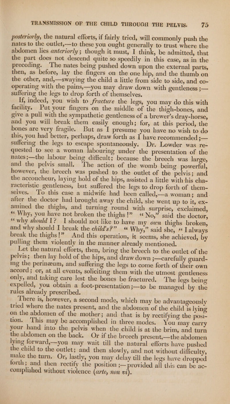 posteriorly, the natural efforts, if fairly tried, will commonly push the nates to the outlet,—to these you ought generally to trust where the abdomen lies anteriorly ; though it must, I think, be admitted, that the part does not descend quite so speedily in this case, as in the preceding. The nates being pushed down upon the external parts, then, as before, lay the fingers on the one hip, and the thumb on the other, and,—swaying the child a little from side to side, and co- operating with the pains,—you may draw down with gentleness ;— suffering the legs to drop forth of themselves. If, indeed, you wish to fracture the legs, you may do this with facility. Put your fingers on the middle of the thigh-bones, and give a pull with the sympathetic gentleness of a brewer’s dray-horse, and you will break them easily enough; for, at this period, the bones are very fragile. But as I presume you have no wish to do this, you had better, perhaps, draw forth as I have recommended i— suffering the legs to escape spontaneously. Dr. Lowder was re- quested to see a woman labouring under the presentation of the nates ;—the labour being difficult; because the breech was large, and the pelvis small. The action of the womb being powerful, however, the breech was pushed to the outlet of the pelvis; and the accoucheur, laying hold of the hips, assisted a little with his cha- racteristic gentleness, but suffered the legs to drop forth of them- selves. ‘To this case a midwife had been called,—a woman; and. after the doctor had brought away the child, she went up to it, ex- amined the thighs, and turning round with surprise, exclaimed, ** Why, you have not broken the thighs!” No,” said the doctor, *‘why should 1? I should not like to have my own thighs broken, | and why should I break the child’s?” « Why,” said she, * I always break the thighs!” And this operation, it seems, she achieved, by pulling them violently in the manner already mentioned. Let the natural efforts, then, bring the breech to the outlet of the pelvis; then lay hold of the hips, and draw down 3—carefully euard- ing the perinaeum, and suffering the legs to come forth of their own accord ; or, at all events, soliciting them with the utmost gentleness only, and taking care lest the bones be fractured. The legs being expelled, you obtain a foot-presentation ;—to be managed by the rules already prescribed. There is, however, a second mode, which may be advantageously tried where the nates present, and the abdomen of the child is lying on the abdomen of the mother; and that is by rectifying the posi- tion. This may be accomplished in three modes. You may carry your hand into the pelvis when the child is at the brim, and turn the abdomen on the back. Or if the breech present,—the abdomen lying forward,—you may wait till the natural efforts have pushed the child to the outlet; and then slowly, and not without difficulty, make the turn. Or, lastly, you may delay till the legs have dropped forth; and then rectify ‘the position ;— provided all this can be ac- complished without violence (arte, non vi).