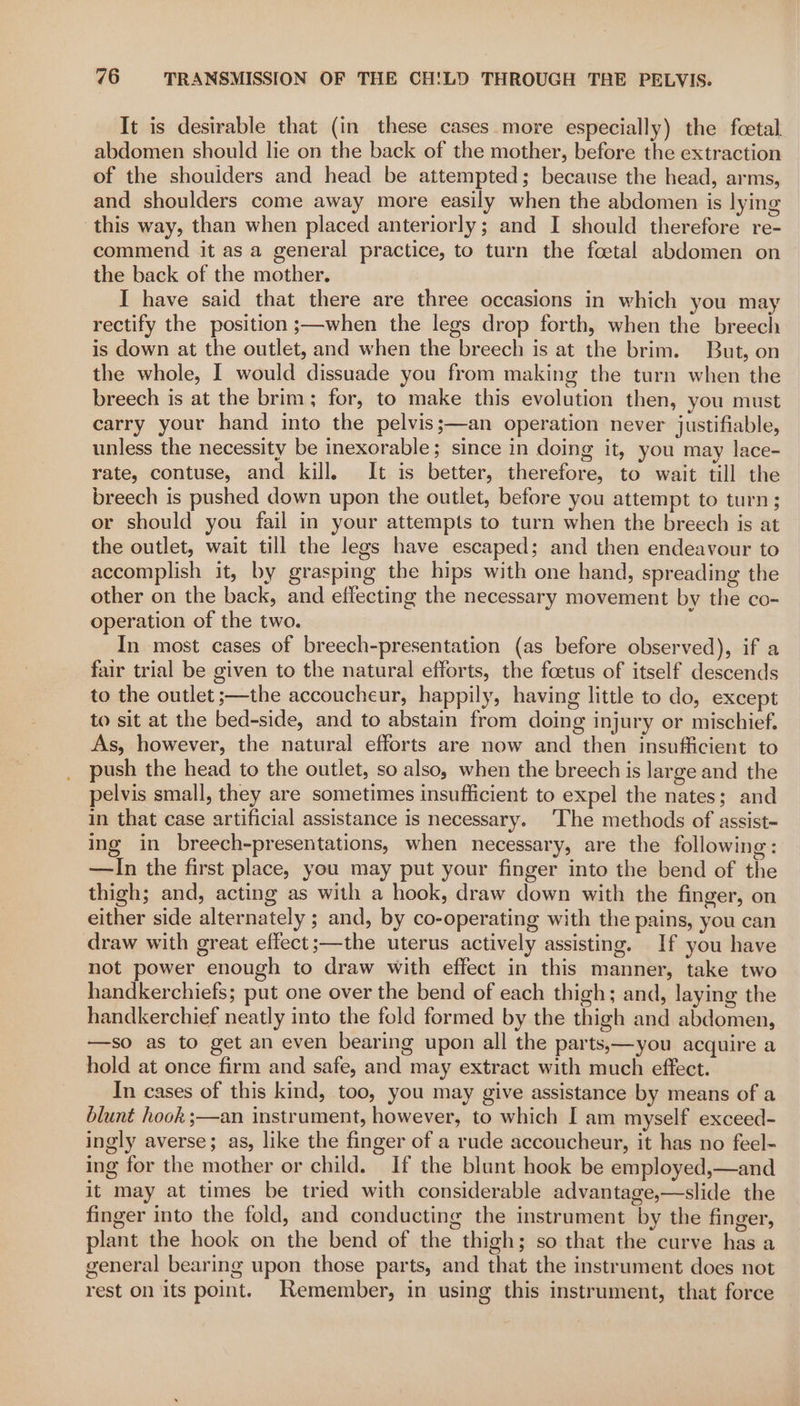 It is desirable that (in these cases more especially) the foetal abdomen should lie on the back of the mother, before the extraction of the shoulders and head be attempted; because the head, arms, and shoulders come away more easily when the abdomen is lying this way, than when placed anteriorly; and I should therefore re- commend it as a general practice, to turn the foetal abdomen on the back of the mother. I have said that there are three occasions in which you may rectify the position ;—when the legs drop forth, when the breech is down at the outlet, and when the breech is at the brim. But, on the whole, I would dissuade you from making the turn when the breech is at the brim; for, to make this evolution then, you must carry your hand into the pelvis;—an operation never justifiable, unless the necessity be inexorable; since in doing it, you may lace- rate, contuse, and kill, It is better, therefore, to wait till the breech is pushed down upon the outlet, before you attempt to turn; or should you fail in your attempts to turn when the breech is at the outlet, wait till the legs have escaped; and then endeavour to accomplish it, by grasping the hips with one hand, spreading the other on the back, and effecting the necessary movement by the co- operation of the two. In most cases of breech-presentation (as before observed), if a fair trial be given to the natural efforts, the foetus of itself descends to the outlet ;—the accoucheur, happily, having little to do, except to sit at the bed-side, and to abstain from doing injury or mischief. As, however, the natural efforts are now and then insufficient to push the head to the outlet, so also, when the breech is large and the pelvis small, they are sometimes insufficient to expel the nates; and in that case artificial assistance is necessary. ‘The methods of assist- ing in breech-presentations, when necessary, are the following: —In the first place, you may put your finger into the bend of the thigh; and, acting as with a hook, draw down with the finger, on either side alternately ; and, by co-operating with the pains, you can draw with great effect;—the uterus actively assisting. If you have not power enough to draw with effect in this manner, take two handkerchiefs; put one over the bend of each thigh; and, laying the handkerchief neatly into the fold formed by the thigh and abdomen, —so as to get an even bearing upon all the parts,—you acquire a hold at once firm and safe, and may extract with much effect. In cases of this kind, too, you may give assistance by means of a blunt hook ;—an instrument, however, to which I am myself exceed- ingly averse; as, like the finger of a rude accoucheur, it has no feel- ing for the mother or child. If the blunt hook be employed,—and it may at times be tried with considerable advantage,—slide the finger into the fold, and conducting the instrument by the finger, plant the hook on the bend of the thigh; so that the curve has a general bearing upon those parts, and that the instrument does not rest on its point. Remember, in using this instrument, that force