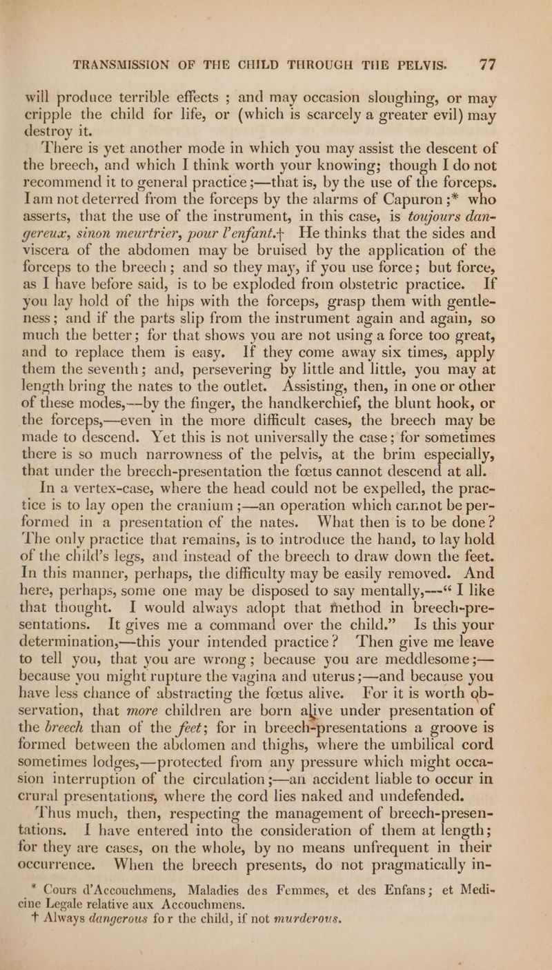 will produce terrible effects ; and may occasion sloughing, or may cripple the child for life, or (which is scarcely a greater evil) may destroy it. There is yet another mode in which you may assist the descent of the breech, and which I think worth your knowing; though I do not recommend it to general practice ;—that is, by the use of the forceps. Tam not deterred from the forceps by the alarms of Capuron ;* who asserts, that the use of the instrument, in this case, is toujours dan- gereux, sinon meurtrier, pour Venfant.+ He thinks that the sides and viscera of the abdomen may be bruised by the application of the forceps to the breech; and so they may, if you use force; but force, as I have before said, is to be exploded from obstetric practice. If you lay hold of the hips with the forceps, grasp them with gentle- ness; and if the parts slip from the instrument again and again, so much the better; for that shows you are not using a force too great, and to replace them is easy. If they come away six times, apply them the seventh; and, persevering by little and little, you may at length bring the nates to the outlet. Assisting, then, in one or other of these modes,——by the finger, the handkerchief, the blunt hook, or the forceps,—even in the more difficult cases, the breech may be made to descend. Yet this is not universally the case ; for sometimes there is so much narrowness of the pelvis, at the brim especially, that under the breech-presentation the foetus cannot descend at all. In a vertex-case, where the head could not be expelled, the prac- tice is to lay open the cranium ;—an operation which cannot be per- formed in a presentation of the nates. What then is to be done? The only practice that remains, is to introduce the hand, to lay hold of the child’s legs, and instead of the breech to draw down the feet. In this manner, perhaps, the difficulty may be easily removed. And here, perhaps, some one may be disposed to say mentally,---“ I like that thought. I would always adopt that method in breech-pre- sentations. It gives me a command over the child.” Is this your determination,—this your intended practice? ‘Then give me leave to tell you, that you are wrong; because you are meddlesome ;— because you might rupture the vagina and uterus ;—and because you have less chance of abstracting the foetus alive. or it is worth @b- servation, that more children are born alive under presentation of the breech than of the feet; for in breech-presentations a groove is formed between the abdomen and thighs, where the umbilical cord sometimes lodges,—protected from any pressure which might occa- sion interruption of the circulation ;—an accident liable to occur in crural presentations, where the cord lies naked and undefended. Thus much, then, respecting the management of breech-presen- tations. I have entered into the consideration of them at length; for they are cases, on the whole, by no means unfrequent in their occurrence. When the breech presents, do not pragmatically in- _* Cours d’Accouchmens, Maladies des Femmes, et des Enfans; et Medi- cine Legale relative aux Accouchmens. t Always dangerous for the child, if not murderous.