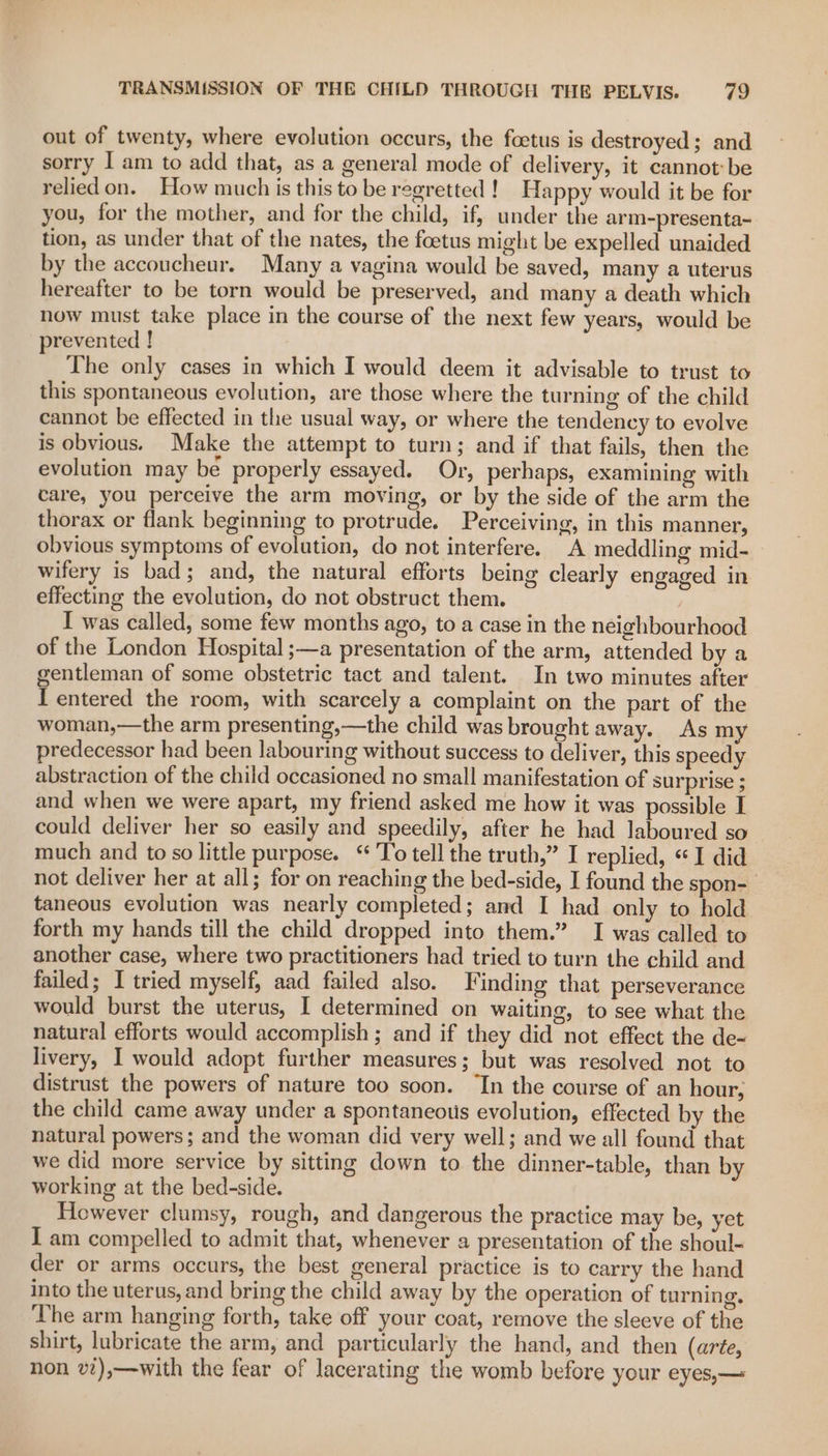 out of twenty, where evolution occurs, the foetus is destroyed; and sorry I am to add that, as a general mode of delivery, it cannot be relied on. How much is this to be regretted! Happy would it be for you, for the mother, and for the child, if, under the arm-presenta~ tion, as under that of the nates, the foetus might be expelled unaided by the accoucheur. Many a vagina would be saved, many a uterus hereafter to be torn would be preserved, and many a death which now must take place in the course of the next few years, would be prevented ! The only cases in which I would deem it advisable to trust to this spontaneous evolution, are those where the turning of the child cannot be effected in the usual way, or where the tendency to evolve is obvious. Make the attempt to turn; and if that fails, then the evolution may be properly essayed. Or, perhaps, examining with care, you perceive the arm moving, or by the side of the arm the thorax or flank beginning to protrude. Perceiving, in this manner, obvious symptoms of evolution, do not interfere. &lt;A meddling mid- wifery is bad; and, the natural efforts being clearly engaged in effecting the evolution, do not obstruct them. I was called, some few months ago, to a case in the neighbourhood of the London Hospital ;—a presentation of the arm, attended by a gentleman of some obstetric tact and talent. In two minutes after I entered the room, with scarcely a complaint on the part of the woman,—the arm presenting,—the child was brought away. As my predecessor had been labouring without success to deliver, this speedy abstraction of the child occasioned no small manifestation of surprise ; and when we were apart, my friend asked me how it was possible I could deliver her so easily and speedily, after he had laboured so much and to so little purpose. “ To tell the truth,” I replied, «I did not deliver her at all; for on reaching the bed-side, I found the spon- taneous evolution was nearly completed; and I had only to hold forth my hands till the child dropped into them.” I was called to another case, where two practitioners had tried to turn the child and failed; I tried myself, aad failed also. Finding that perseverance would burst the uterus, I determined on waiting, to see what the natural efforts would accomplish ; and if they did not effect the de- livery, I would adopt further measures; but was resolved not to distrust the powers of nature too soon. ‘In the course of an hour; the child came away under a spontaneous evolution, effected by the natural powers; and the woman did very well; and we all found that we did more service by sitting down to the dinner-table, than by working at the bed-side. However clumsy, rough, and dangerous the practice may be, yet I am compelled to admit that, whenever a presentation of the shoul- der or arms occurs, the best general practice is to carry the hand into the uterus, and bring the child away by the operation of turning. The arm hanging forth, take off your coat, remove the sleeve of the shirt, lubricate the arm, and particularly the hand, and then (arte, non v),—with the fear of lacerating the womb before your eyes,—