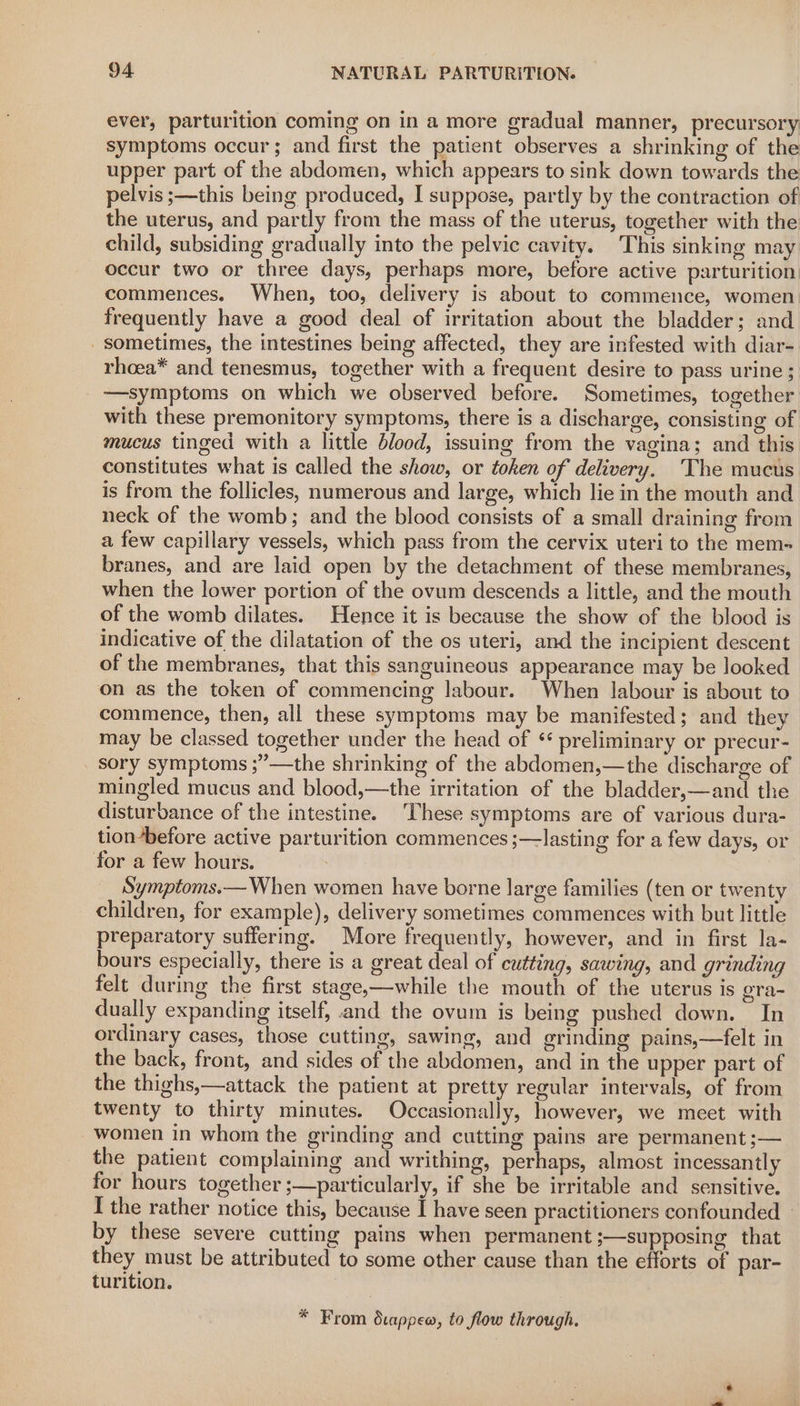 ever, parturition coming on in a more gradual manner, precursory symptoms occur; and first the patient observes a shrinking of the upper part of the abdomen, which appears to sink down towards the pelvis ;—this being produced, I suppose, partly by the contraction of the uterus, and partly from the mass of the uterus, together with the child, subsiding gradually into the pelvic cavity. This sinking may occur two or three days, perhaps more, before active parturition commences. When, too, delivery is about to commence, women frequently have a good deal of irritation about the bladder; and sometimes, the intestines being affected, they are infested with diar- rhoea* and tenesmus, together with a frequent desire to pass urine ; —symptoms on which we observed before. Sometimes, together with these premonitory symptoms, there is a discharge, consisting of mucus tinged with a little blood, issuing from the vagina; and this. constitutes what is called the show, or token of delivery, The mucus is from the follicles, numerous and large, which lie in the mouth and neck of the womb; and the blood consists of a small draining from a few capillary vessels, which pass from the cervix uteri to the mem-= branes, and are laid open by the detachment of these membranes, when the lower portion of the ovum descends a little, and the mouth of the womb dilates. Hence it is because the show of the blood is indicative of the dilatation of the os uteri, and the incipient descent of the membranes, that this sanguineous appearance may be looked on as the token of commencing labour. When labour is about to commence, then, all these symptoms may be manifested; and they may be classed together under the head of * preliminary or precur- sory symptoms ;”—the shrinking of the abdomen,—the discharge of mingled mucus and blood,—the irritation of the bladder,—and the disturbance of the intestine. These symptoms are of various dura- tionbefore active parturition commences ;—-lasting for a few days, or for a few hours. : Symptoms.— When women have borne large families (ten or twenty children, for example), delivery sometimes commences with but little preparatory suffering. More frequently, however, and in first la- bours especially, there is a great deal of cutting, sawing, and grinding felt during the first stage,—while the mouth of the uterus is gra- dually expanding itself, and the ovum is being pushed down. In ordinary cases, those cutting, sawing, and grinding pains,—felt in the back, front, and sides of the abdomen, and in the upper part of the thighs,—attack the patient at pretty regular intervals, of from twenty to thirty minutes. Occasionally, however, we meet with women in whom the grinding and cutting pains are permanent ;— the patient complaining and writhing, perhaps, almost incessantly for hours together ;—particularly, if she be irritable and sensitive. I the rather notice this, because I have seen practitioners confounded | by these severe cutting pains when permanent ;—supposing that they must be attributed to some other cause than the efforts of par- turition. * From dcappew, to flow through.