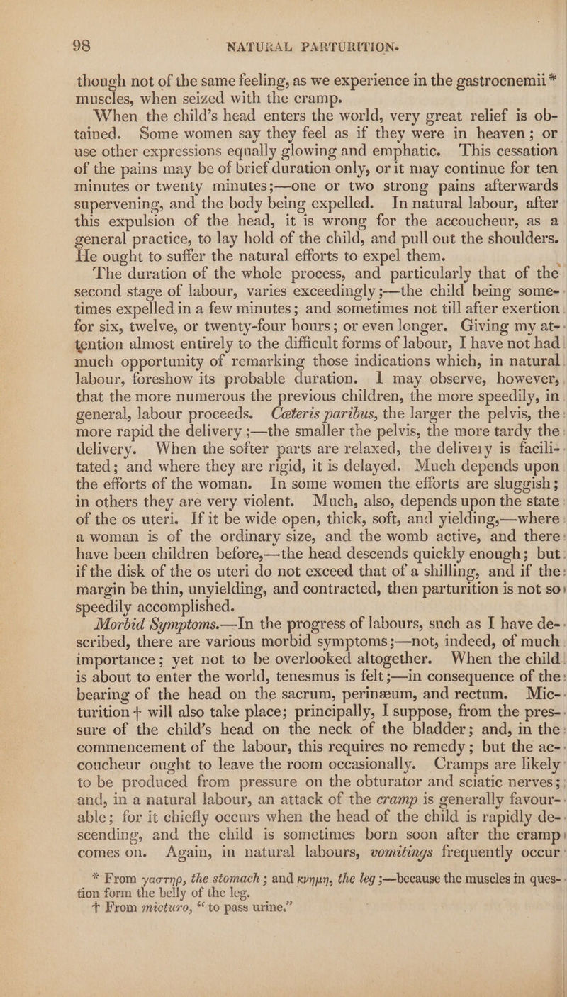 though not of the same feeling, as we experience in the gastrocnemii * muscles, when seized with the cramp. He ought to suffer the natural efforts to expel them. second stage of labour, varies exceedingly ;—the child being some-. times expelled in a few minutes; and sometimes not till after exertion much opportunity of remarking those indications which, in natural labour, foreshow its probable duration. I may observe, however, that the more numerous the previous children, the more speedily, in general, labour proceeds. Ceteris paribus, the larger the pelvis, the: more rapid the delivery ;—the smaller the pelvis, the more tardy the: delivery. When the softer parts are relaxed, the delivery is facili-: tated; and where they are rigid, it is delayed. Much depends upon the efforts of the woman. In some women the efforts are sluggish ; in others they are very violent. Much, also, depends upon the state of the os uteri. If it be wide open, thick, soft, and yielding,—where a woman is of the ordinary size, and the womb active, and there: have been children before,—the head descends quickly enough; but: if the disk of the os uteri do not exceed that of a shilling, and if the: margin be thin, unyielding, and contracted, then parturition is not so) speedily accomplished. 7 Morbid Symptoms.—In the progress of labours, such as I have de-: scribed, there are various morbid symptoms ;—not, indeed, of much. importance; yet not to be overlooked altogether. When the child: is about to enter the world, tenesmus is felt ;—in consequence of the: bearing of the head on the sacrum, perinzeum, and rectum. Mic-: turition + will also take place; principally, I suppose, from the pres-. sure of the child’s head on the neck of the bladder; and, in the: commencement of the labour, this requires no remedy ; but the ac-- coucheur ought to leave the room occasionally. Cramps are likely: to be produced from pressure on the obturator and sciatic nerves; and, in a natural labour, an attack of the cramp is generally favour-: able; for it chiefly occurs when the head of the child is rapidly de-: scending, and the child is sometimes born soon after the cramp) comes on. Again, in natural labours, vomitings frequently occur: * From yaornp, the stomach ; and kynpn, the leg ;—because the muscles m ques- - tion form the belly of the leg. + From micturo, “ to pass urine.”