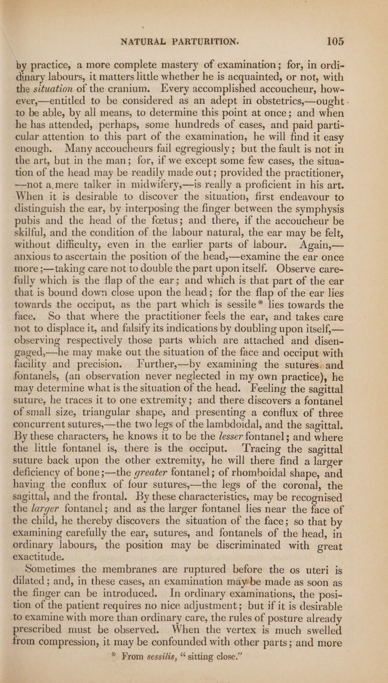 by practice, a more complete mastery of examination; for, in ordi- dinary labours, it matters little whether he is acquainted, or not, with the situation of the cranium. [Every accomplished accoucheur, how- ever,—entitled to be considered as an adept in obstetrics,—ought - to be able, by all means, to determine this point at once; and when he has attended, perhaps, some hundreds of cases, and paid parti- cular attention to this part of the examination, he will find it easy enough. Many accoucheurs fail egregiously; but the fault is not in the art, but in the man; for, if we except some few cases, the situa- tion of the head may be readily made out; provided the practitioner, —not a,mere talker in midwifery,—is really a proficient in his art. When it is desirable to discover the situation, first endeavour to distinguish the ear, by interposing the finger between the symphysis pubis and the head of the foetus; and there, if the accoucheur be skilful, and the condition of the labour natural, the ear may be felt, without difficulty, even in the earlier parts of labour. Again,— anxious to ascertain the position of the head,—examine the ear once more ;—taking care not to double the part upon itself. Observe care- fully which is the flap of the ear; and which is that part of the ear that is bound down close upon the head; for the flap of the ear lies towards the occiput, as the part which is sessile* lies towards the face. So that where the practitioner feels the ear, and takes care not to displace it, and falsify its indications by doubling upon itself, — observing respectively those parts which are attached and disen- gaged,—he may make out the situation of the face and occiput with facility and precision. J urther,—by examining the sutures» and fontanels, (an observation never neglected in my own practice), ke may determine what is the situation of the head. Feeling the sagittal suture, he traces it to one extremity; and there discovers a fontanel of small size, triangular shape, and presenting a conflux of three concurrent sutures,—the two legs of the lambdoidal, and the sagittal. By these characters, he knows it to be the /esser fontanel ; and where the little fontanel is, there is the occiput. Tracing the sagittal suture back upon the other extremity, he will there find a larger deficiency of bone ;—the greater fontanel ; of rhomboidal shape, and having the conflux of four sutures,—the legs of the coronal, the sagittal, and the frontal. By these characteristics, may be recognised the larger fontanel; and as the larger fontanel lies near the face of the child, he thereby discovers the situation of the face; so that by examining carefully the ear, sutures, and fontanels of the head, in ordinary labours, the position may be discriminated with great exactitude. Sometimes the membranes are ruptured before the os uteri is dilated ; and, in these cases, an examination may*be made as soon as the finger can be introduced. In ordinary examinations, the posi- tion of the patient requires no nice adjustment; but if it is desirable to examine with more than ordinary care, the rules of posture already prescribed must be observed. When the vertex is much swelled from compression, it may be confounded with other parts; and more * From sessilis, “ sitting close.”