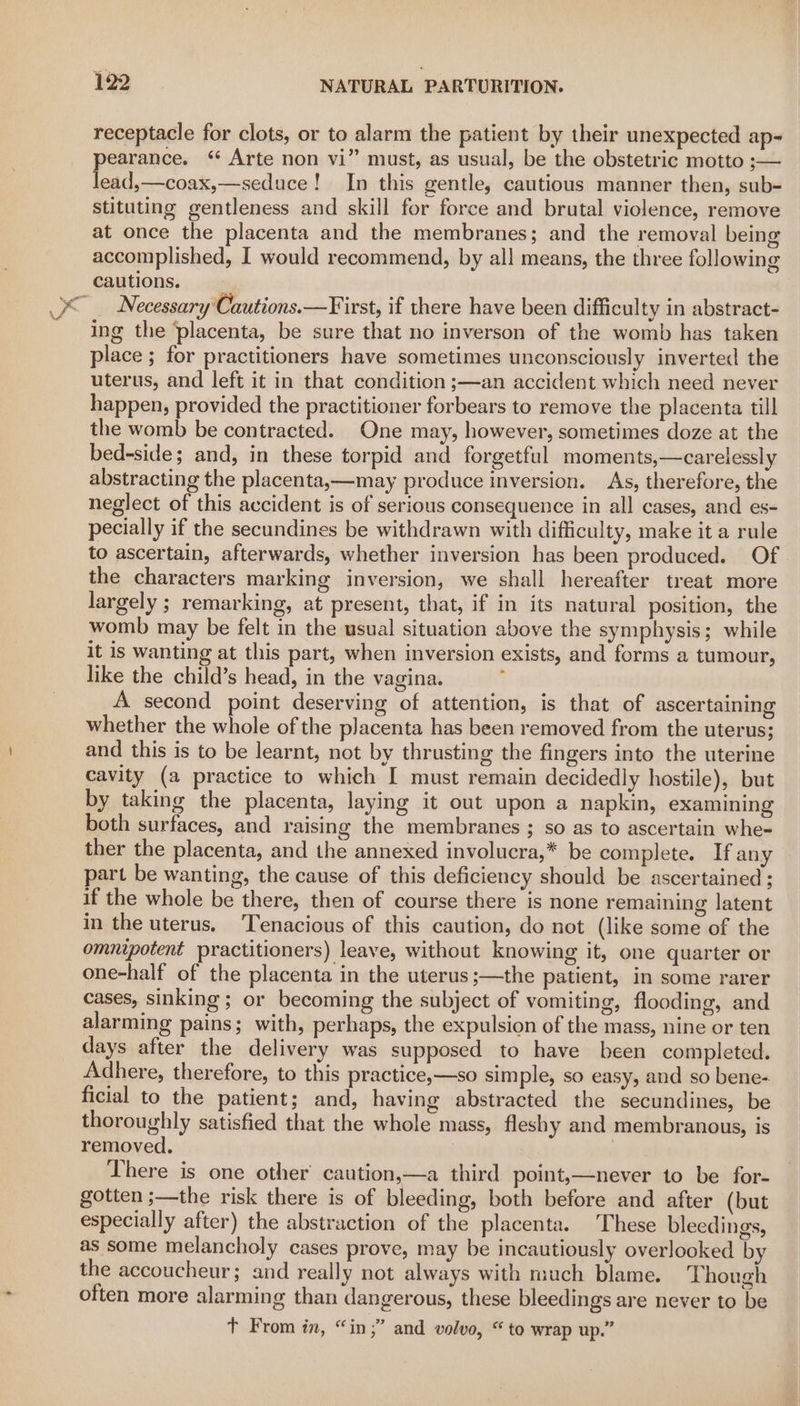 receptacle for clots, or to alarm the patient by their unexpected ap- pearance. ‘ Arte non vi” must, as usual, be the obstetric motto ;— lead,—coax,—seduce! In this gentle, cautious manner then, sub- stituting gentleness and skill for force and brutal violence, remove at once the placenta and the membranes; and the removal being accomplished, I would recommend, by all means, the three following cautions. “ Necessary'Cautions.—First, if there have been difficulty in abstract- ing the placenta, be sure that no inverson of the womb has taken place ; for practitioners have sometimes unconsciously inverted the uterus, and left it in that condition ;—an accident which need never happen, provided the practitioner forbears to remove the placenta till the womb be contracted. One may, however, sometimes doze at the bed-side; and, in these torpid and forgetful moments,—carelessly abstracting the placenta,—may produce inversion. As, therefore, the neglect of this accident is of serious consequence in all cases, and es- pecially if the secundines be withdrawn with difficulty, make it a rule to ascertain, afterwards, whether inversion has been produced. Of the characters marking inversion, we shall hereafter treat more largely ; remarking, at present, that, if in its natural position, the womb may be felt in the usual situation above the symphysis; while it is wanting at this part, when inversion exists, and forms a tumour, like the child’s head, in the vagina. : A second point deserving of attention, is that of ascertaining whether the whole of the placenta has been removed from the uterus; and this is to be learnt, not by thrusting the fingers into the uterine cavity (a practice to which I must remain decidedly hostile), but by taking the placenta, laying it out upon a napkin, examining both surfaces, and raising the membranes ; so as to ascertain whe- ther the placenta, and the annexed involucra,* be complete. If any part be wanting, the cause of this deficiency should be ascertained ; if the whole be there, then of course there is none remaining latent in the uterus. Tenacious of this caution, do not (like some of the omnipotent practitioners) leave, without knowing it, one quarter or one-half of the placenta in the uterus ;—the patient, in some rarer cases, sinking; or becoming the subject of vomiting, flooding, and alarming pains; with, perhaps, the expulsion of the mass, nine or ten days after the delivery was supposed to have been completed. Adhere, therefore, to this practice,—so simple, so easy, and so bene- ficial to the patient; and, having abstracted the secundines, be thoroughly satisfied that the whole mass, fleshy and membranous, is removed, 7 There is one other’ caution,—a third point,—never to be for- gotten ;—the risk there is of bleeding, both before and after (but especially after) the abstraction of the placenta. These bleedings, as some melancholy cases prove, may be incautiously overlooked by the accoucheur; and really not always with much blame. Though often more alarming than dangerous, these bleedings are never to be Tt From in, “in;” and volvo, “to wrap up.”