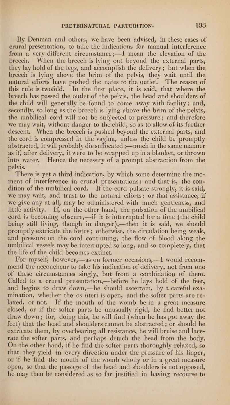 By Denman and others, we have been advised, in these cases of crural presentation, to take the indications for manual interference from a very different circumstance ;—I mean the elevation of the breech. When the breech is lying ont beyond the external parts, they lay hold of the legs, and accomplish the delivery; but when the breech is lying above the brim of the pelvis, they wait until the natural efforts have pushed the nates to the outlet. The reason of this rule is twofold. In the first place, it is said, that where the breech has passed the outlet of the pelvis, the head and shoulders of the child will generally be found to come away with facility; and, secondly, so long as the breech is lying above the brim of the pelvis, the umbilical cord will not be subjected to pressure; and therefore we may wait, without danger to the child, so as to allow of its further descent. When the breech is pushed beyond the external parts, and the cord is compressed in the vagina, unless the child be promptly abstracted, it will probably die suffocated ;—much in the same manner as if, after delivery, it were to be wrapped up ina blanket, or thrown into water. Hence the necessity of a prompt abstraction from the pelvis. 7 There is yet a third indication, by which some determine the mo- ment of interference in crural presentations; and that is, the con- dition of the umbilical cord. If the cord pulsate strongly, it is said, we may wait, and trust to the natural efforts; or that assistance, if we give any at all, may be administered with much gentleness, and little activity. If, on the other hand, the pulsation of the umbilical cord is becoming obscure,—if it is interrupted for a time (the child being still living, though in danger),—then it is said, we should promptly extricate the foetus; otherwise, the circulation being weak, and pressure on the cord continuing, the flow of blood along the umbilical vessels may be interrupted so long, and so completely, that the life of the child becomes extinct. For myself, however,—as on former occasions,—I would recom- mend the accoucheur to take his indication of delivery, not from one of these circumstances singly, but from a combination of them. Called to a crural presentation,—before he lays hold of the feet, and begins to draw down,—he should ascertain, by a careful exa- mination, whether the os uteri is open, and the softer parts are re- laxed, or not. If the mouth of the womb be in a great measure closed, or if the softer parts be unusually rigid, he had better not draw down; for, doing this, he will find (when he has got away the feet) that the head and shoulders cannot be abstracted ; or should he extricate them, by overbearing all resistance, he will bruise and lace- rate the softer parts, and perhaps detach the head from the body. On the other hand, if he find the softer parts thoroughly relaxed, so that they yield in every direction under the pressure of his finger, or if he find the mouth of the womb wholly or in a great measure open, so that the passage of the head and shoulders is not opposed, he may then be considered as so far justified in having recourse to