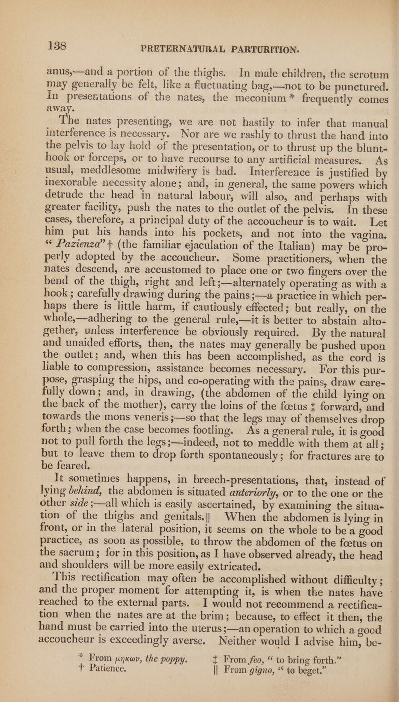 anus,—and a portion of the thighs. In male children, the scrotum may generally be felt, like a fluctuating bag,—not to be punctured. In presentations of the nates, the meconium * frequently comes away. The nates presenting, we are not hastily to infer that manual interference is necessary. Nor are we rashly to thrust the hand into the pelvis to lay hold of the presentation, or to thrust up the blunt- hook or forceps, or to have recourse to any artificial measures. As usual, meddlesome midwifery is bad. Interference is justified by inexorable necessity alone; and, in general, the same powers which detrude the head in natural labour, will also, and perhaps with greater facility, push the nates to the outlet of the pelvis. In these cases, therefore, a principal duty of the accoucheur is to wait. Let him put his hands into his pockets, and not into the vagina. “¢ Pazienza” + (the familiar ejaculation of the Italian) may be pro- perly adopted by the accoucheur. Some practitioners, when the nates descend, are accustomed to place one or two fingers over the bend of the thigh, right and left ;—alternately operating as with a hook ; carefully drawing during the pains ;—a practice in which per- haps there is little harm, if cautiously effected; but really, on the whole,—adhering to the general rule,—it is better to abstain alto- gether, unless interference be obviously required. By the natural and unaided efforts, then, the nates may generally be pushed upon the outlet; and, when this has been accomplished, as the cord is liable to compression, assistance becomes necessary. For this pur- pose, grasping the hips, and co-operating with the pains, draw care- fully down; and, in drawing, (the abdomen of the child lying on the back of the mother), carry the loins of the foetus { forward, and towards the mons veneris ;—so that the legs may of themselves drop forth; when the case becomes footling. As a general rule, it is good not to pull forth the legs ;—indeed, not to meddle with them at all : but to leave them to drop forth spontaneously; for fractures are to be feared. It sometimes happens, in breech-presentations, that, instead of lying behind, the abdomen is situated antervorly, or to the one or the other side ;—all which is easily ascertained, by examining the situa- tion of the thighs and genitals.) When the abdomen is lying in front, or in the lateral position, it seems on the whole to bea good practice, as soon as possible, to throw the abdomen of the foetus on the sacrum; for in this position, as I have observed already, the head and shoulders will be more easily extricated. This rectification may often be accomplished without difficulty ; and the proper moment for attempting it, is when the nates have reached to the external parts. I would not recommend a rectifica- tion when the nates are at the brim; because, to effect it then, the hand must be carried into the uterus;—an operation to which a good accoucheur is exceedingly averse. Neither would I advise him, be- * From pujkor, the poppy. { From feo, “ to bring forth.” T Patience. | From gigno, “ to beget.”