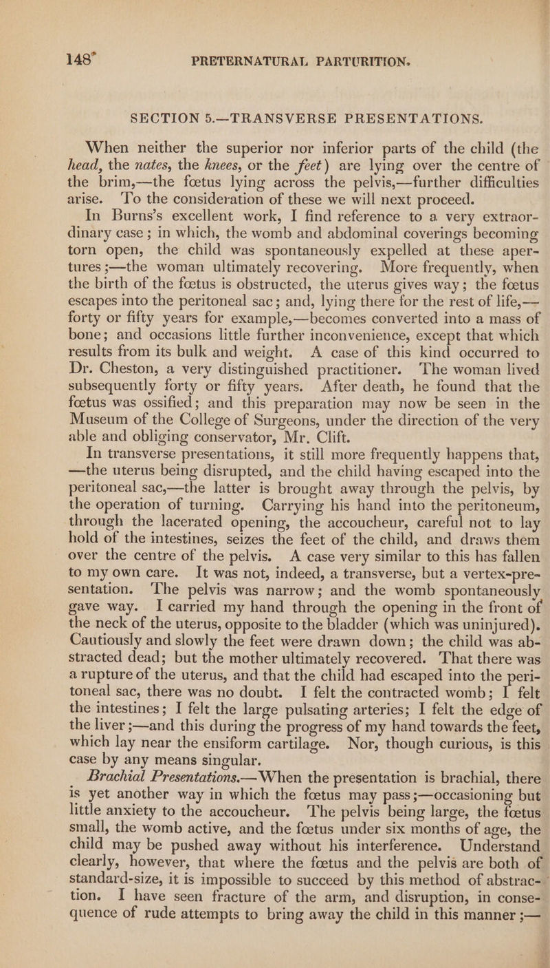 SECTION 5.—TRANSVERSE PRESENTATIONS. When neither the superior nor inferior parts of the child (the head, the nates, the knees, or the feet) are lying over the centre of the brim,—the foetus lying across the pelvis,—further difficulties arise. ‘Io the consideration of these we will next proceed. In Burns’s excellent work, I find reference to a very extraor- dinary case ; in which, the womb and abdominal coverings becoming torn open, the child was spontaneously expelled at these aper- tures ;—the woman ultimately recovering. More frequently, when the birth of the foetus is obstructed, the uterus gives way; the foetus escapes into the peritoneal sac; and, lying there for the rest of life,— forty or fifty years for example,—becomes converted into a mass of bone; and occasions little further inconvenience, except that which results from its bulk and weight. A case of this kind occurred to Dr. Cheston, a very distinguished practitioner. The woman lived subsequently forty or fifty years. After death, he found that the foetus was ossified; and this preparation may now be seen in the Museum of the College of Surgeons, under the direction of the very able and obliging conservator, Mr. Clift. In transverse presentations, it still more frequently happens that, —the uterus being disrupted, and the child having escaped into the peritoneal sac,—the latter is brought away through the pelvis, by the operation of turning. Carrying his hand into the peritoneum, through the lacerated opening, the accoucheur, careful not to lay hold of the intestines, seizes the feet of the child, and draws them over the centre of the pelvis. A case very similar to this has fallen to my own care. It was not, indeed, a transverse, but a vertex~pre- sentation. ‘The pelvis was narrow; and the womb spontaneously gave way. I carried my hand through the opening in the front of the neck of the uterus, opposite to the bladder (which was uninjured). Cautiously and slowly the feet were drawn down; the child was ab- stracted dead; but the mother ultimately recovered. That there was a rupture of the uterus, and that the child had escaped into the peri- toneal sac, there was no doubt. I felt the contracted womb; I felt the intestines; I felt the large pulsating arteries; I felt the edge of the liver ;—and this during the progress of my hand towards the feet, which lay near the ensiform cartilage. Nor, though curious, is this case by any means singular. Brachial Presentations— When the presentation is brachial, there is yet another way in which the foetus may pass;—occasioning but little anxiety to the accoucheur. The pelvis being large, the foetus small, the womb active, and the foetus under six months of age, the child may be pushed away without his interference. Understand tion. I have seen fracture of the arm, and disruption, in conse- quence of rude attempts to bring away the child in this manner ;—