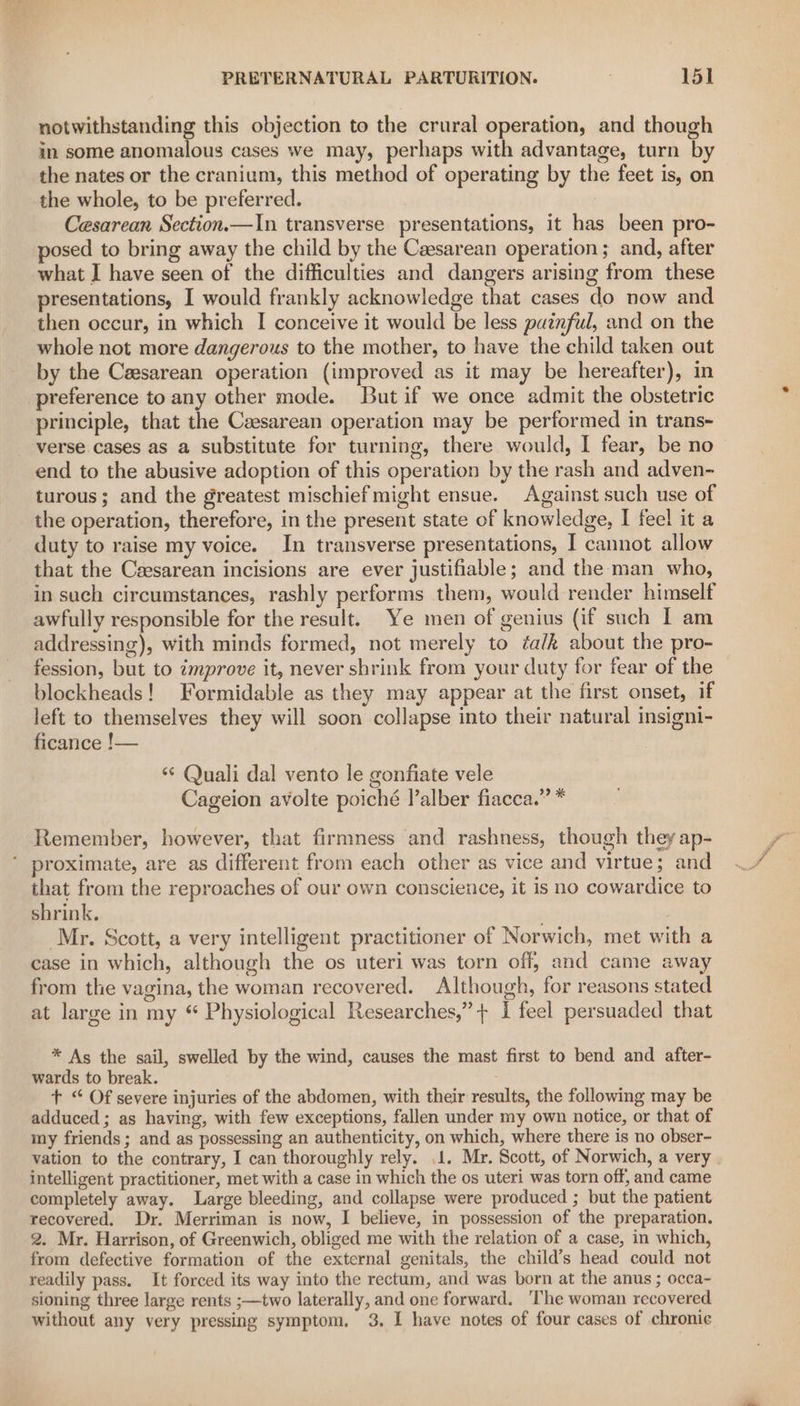 notwithstanding this objection to the crural operation, and though in some anomalous cases we may, perhaps with advantage, turn by the nates or the cranium, this method of operating by the feet is, on the whole, to be preferred. Cesarean Section.—In transverse presentations, it has been pro- posed to bring away the child by the Caesarean operation ; and, after what J have seen of the difficulties and dangers arising from these presentations, I would frankly acknowledge that cases do now and then occur, in which I conceive it would be less puznful, and on the whole not more dangerous to the mother, to have the child taken out by the Cesarean operation (improved as it may be hereafter), in preference to any other mode. But if we once admit the obstetric principle, that the Caesarean operation may be performed in trans- verse cases as a substitute for turning, there would, I fear, be no end to the abusive adoption of this operation by the rash and adven- turous; and the greatest mischief might ensue. Against such use of the operation, therefore, in the present state of knowledge, I feel it a duty to raise my voice. In transverse presentations, I cannot allow that the Ceesarean incisions are ever justifiable; and the man who, in such circumstances, rashly performs them, would render himself awfully responsible for the result. Ye men of genius (if such I am addressing), with minds formed, not merely to éa/k about the pro- fession, but to improve it, never shrink from your duty for fear of the blockheads! Formidable as they may appear at the first onset, if left to themselves they will soon collapse into their natural insigni- ficance !— “¢ Quali dal vento le gonfiate vele Cageion avolte poiché l’alber fiacca.” * Remember, however, that firmness and rashness, though they ap- ‘ proximate, are as different from each other as vice and virtue; and that from the reproaches of our own conscience, it is no cowardice to shrink. Mr. Scott, a very intelligent practitioner of Norwich, met with a case in which, although the os uteri was torn off, and came away from the vagina, the woman recovered. Although, for reasons stated at large in my “ Physiological Researches,” + 1 feel persuaded that * As the sail, swelled by the wind, causes the mast first to bend and after- wards to break. + “ Of severe injuries of the abdomen, with their results, the following may be adduced ; as having, with few exceptions, fallen under my own notice, or that of my friends; and as possessing an authenticity, on which, where there is no obser- vation to the contrary, I can thoroughly rely. 1. Mr. Scott, of Norwich, a very | intelligent practitioner, met with a case in which the os uteri was torn off, and came completely away. Large bleeding, and collapse were produced ; but the patient recovered. Dr. Merriman is now, I believe, in possession of the preparation. 2. Mr. Harrison, of Greenwich, obliged me with the relation of a case, in which, from defective formation of the external genitals, the child’s head could not readily pass. It forced its way into the rectum, and was born at the anus ; occa- sioning three large rents ;—two laterally, and one forward. The woman recovered without any very pressing symptom. 3. I have notes of four cases of chronie