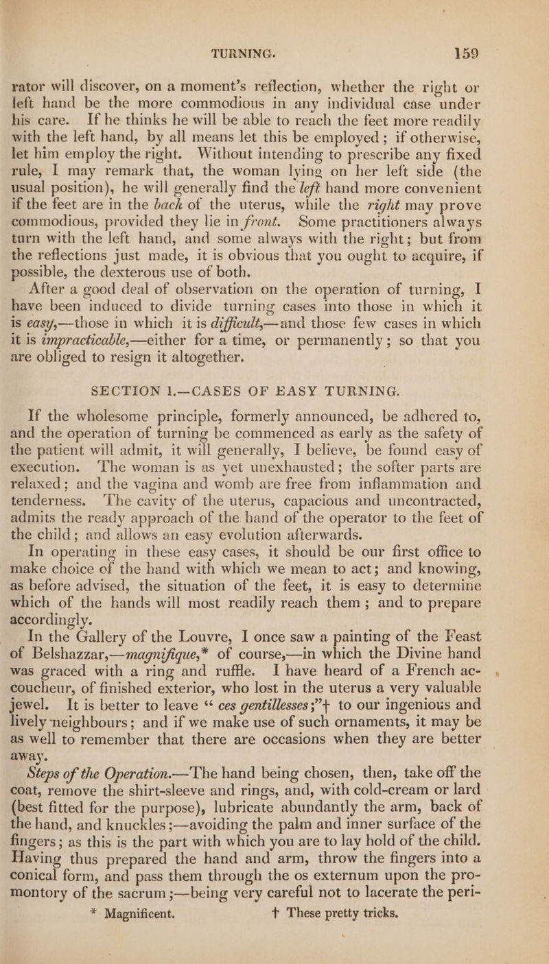 rator will discover, on a moment’s reflection, whether the right or left hand be the more commodious in any individual case under his care. If he thinks he will be able to reach the feet more readily with the left hand, by all means let this be employed ; if otherwise, let him employ the right. Without intending to prescribe any fixed rule, I may remark that, the woman lying on her left side (the usual position), he will generally find the left hand more convenient if the feet are in the back of the uterus, while the right may prove commodious, provided they lie in front. Some practitioners always turn with the left hand, and some always with the right; but from the reflections just made, it is obvious that you ought to acquire, if possible, the dexterous use of both. After a good deal of observation on the operation of turning, I have been induced to divide turning cases into those in which it is easy,—those in which it is difficult,—and those few cases in which it is empracticable,—either for a time, or permanently; so that you are obliged to resign it altogether. SECTION 1.—CASES OF EASY TURNING. If the wholesome principle, formerly announced, be adhered to, and the operation of turning be commenced as early as the safety of the patient will admit, it will generally, I believe, be found easy of execution. ‘The woman is as yet unexhausted; the softer parts are relaxed; and the vagina and womb are free from inflammation and tenderness. ‘The cavity of the uterus, capacious and uncontracted, admits the ready approach of the hand of the operator to the feet of the child; and allows an easy evolution afterwards. In operating in these easy cases, it should be our first office to make choice of the hand with which we mean to act; and knowing, as before advised, the situation of the feet, it is easy to determine which of the hands will most readily reach them; and to prepare accordingly. In the Gallery of the Louvre, I once saw a painting of the Feast of Belshazzar,—magnifique,* of course,—in which the Divine hand was graced with a ring and ruffle. I have heard of a French ac- coucheur, of finished exterior, who lost in the uterus a very valuable jewel. It is better to leave ‘ ces gentillesses;”+ to our ingenious and lively neighbours; and if we make use of such ornaments, it may be as well to remember that there are occasions when they are better away. Steps of the Operation.—The hand being chosen, then, take off the coat, remove the shirt-sleeve and rings, and, with cold-cream or lard » (best fitted for the purpose), lubricate abundantly the arm, back of the hand, and knuckles ;—avoiding the palm and inner surface of the fingers ; as this is the part with which you are to lay hold of the child. aving thus prepared the hand and arm, throw the fingers into a conical form, and pass them through the os externum upon the pro- montory of the sacrum ;—being very careful not to lacerate the peri- * Magnificent. + These pretty tricks,