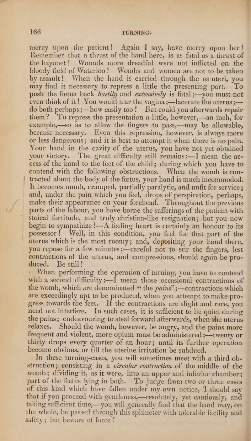 mercy upon the patient! Again I say, have mercy upon her! Remember that a thrust of the hand here, is as fatal as a thrust of the bayonet! Wounds more dreadful were not inflicted on the bloody field of Waterloo! Wombs and women are not to be taken by assault! When the hand is carried through the os uteri, you may find it necessary to repress a little the presenting part. To push the foetus back hastily and extensively is fatal ;—you must not even think of it! You would tear the vagina ;—lacerate the uterus ;— do both perhaps ;—how easily too! But could you afterwards repair them? To repress the presentation a little, however,—an inch, for example,—so as to allow the fingers to pass,—may be allowable, because necessary. Jiven this repression, however, is always more or less dangerous; and it is best to attempt it when there is no pain. Your hand in the cavity of the uterus, you have not yet obtained your victory. ‘The great difficulty still remains;—I mean the ac- cess of the hand to the feet of the child; during which you have to contend with the following obstructions. When the womb is con- tracted about the body of the foetus, your hand is much incommoded. It becomes numb, cramped, partially paralytic, and unfit for service ; and, under the pain which you feel, drops of perspiration, perhaps, make their appearance on your forehead. Throughout the previous parts of the labour, you have borne the sufferings of the patient with stoical fortitude, and truly christian-like resignation; but you now begin to sympathize !—A feeling heart is certainly an honour to its possessor! Well, in this condition, you feel for that part of the uterus which is the most roomy; and, depositing your hand there, you repose for a few minutes;—careful not to stir the fingers, lest contractions of the uterus, and compressions, should again be pro- duced. Be still! - When performing the operation of turning, you have to contend with a second difficulty ;—-1 mean those occasional contractions of the womb, which are denominated “ the pains” ;—contractions which are exceedingly apt to be produced, when you attempt to make pro- gress towards the feet. If the contractions are slight and rare, you need not interfere. In such cases, it is sufficient to lie quiet during relaxes. Should the womb, however, be angry, and the pains more’ frequent and violent, more opium must be administered ;—twenty or thirty drops every quarter of an hour; until its further operation become obvious, or till the uterine irritation be subdued. In these turning-cases, you will sometimes meet with a third ob- struction; consisting in a circular contraction.of the middle of the womb; dividing it, as it were, into an upper and inferior chamber; part of the foetus lying in both. To judge from two or three cases of this kind which have fallen under my own notice, I should say that if you proceed with gentleness,—resolutely, yet cautiously, and taking sufficient time,—you will generally find that the hand may; on — the whole, be passed through this sphincter with tolerable facility and safety; but beware of force !