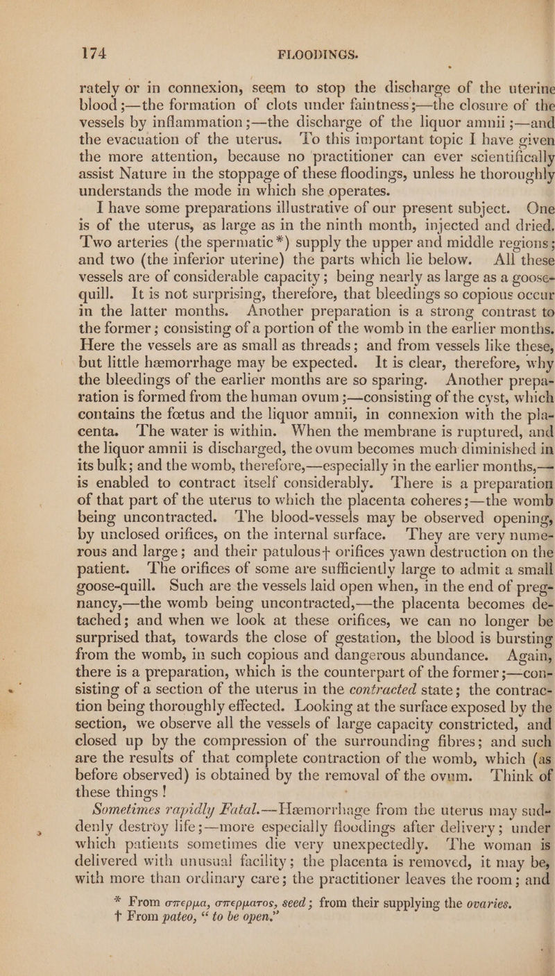 rately or in connexion, seem to stop the discharge of the uterine blood ;—the formation of clots under faintness ;—the closure of the vessels by inflammation ;—the discharge of the liquor amnii ;—and the evacuation of the uterus. ‘To this important topic I have given the more attention, because no ‘practitioner can ever scientifically assist Nature in the stoppage of these floodings, unless he thoroughly understands the mode in which she operates. I have some preparations illustrative of our present subject. One is of the uterus, as large as in the ninth month, injected and dried, Two arteries (the spermatic*) supply the upper and middle regions; and two (the inferior uterine) the parts which lie below. All these vessels are of considerable capacity; being nearly as large as a goose- quill. It is not surprising, therefore, that bleedings so copious occur in the latter months. Another preparation is a strong contrast to the former ; consisting of a portion of the womb in the earlier months, Here the vessels are as small as threads; and from vessels like these, but little haemorrhage may be expected. It is clear, therefore, why the bleedings of the earlier months are so sparing. Another prepa- ration is formed from the human ovum ;—consisting of the cyst, which contains the foetus and the liquor amnii, in connexion with the pla- centa. ‘The water is within. When the membrane is ruptured, and the liquor amnii is discharged, the ovum becomes much diminished in its bulk; and the womb, therefore,—especially in the earlier months,— is enabled to contract itself considerably. ‘There is a preparation of that part of the uterus to which the placenta coheres;—the womb being uncontracted. ‘The blood-vessels may be observed opening, by unclosed orifices, on the internal surface. ‘They are very nume- rous and large; and their patulous+ orifices yawn destruction on the patient. The orifices of some are sufficiently large to admit a small goose-quill. Such are the vessels laid open when, in the end of preg- nancy,—the womb being uncontracted,—the placenta becomes de- tached; and when we look at these orifices, we can no longer be surprised that, towards the close of gestation, the blood is bursting from the womb, in such copious and dangerous abundance. Again, there is a preparation, which is the counterpart of the former ;—con- sisting of a section of the uterus in the contracted state; the contrac- tion being thoroughly effected. Looking at the surface exposed by the section, we observe all the vessels of large capacity constricted, and closed up by the compression of the surrounding fibres; and such are the results of that complete contraction of the womb, which (as before observed) is obtained by the removal of the ovam. Think of these things ! Sometimes rapidly Fatal.—Heemorrhage from the uterus may sud- denly destroy life ;—movre especially floodings after delivery; under which patients sometimes die very unexpectedly. The woman is delivered with unusual facility; the placenta is removed, it may be, with more than ordinary care; the practitioner leaves the room; and * From omepya, orepparos, seed; from their supplying the ovaries. Tt From pateo, “ to be open.”