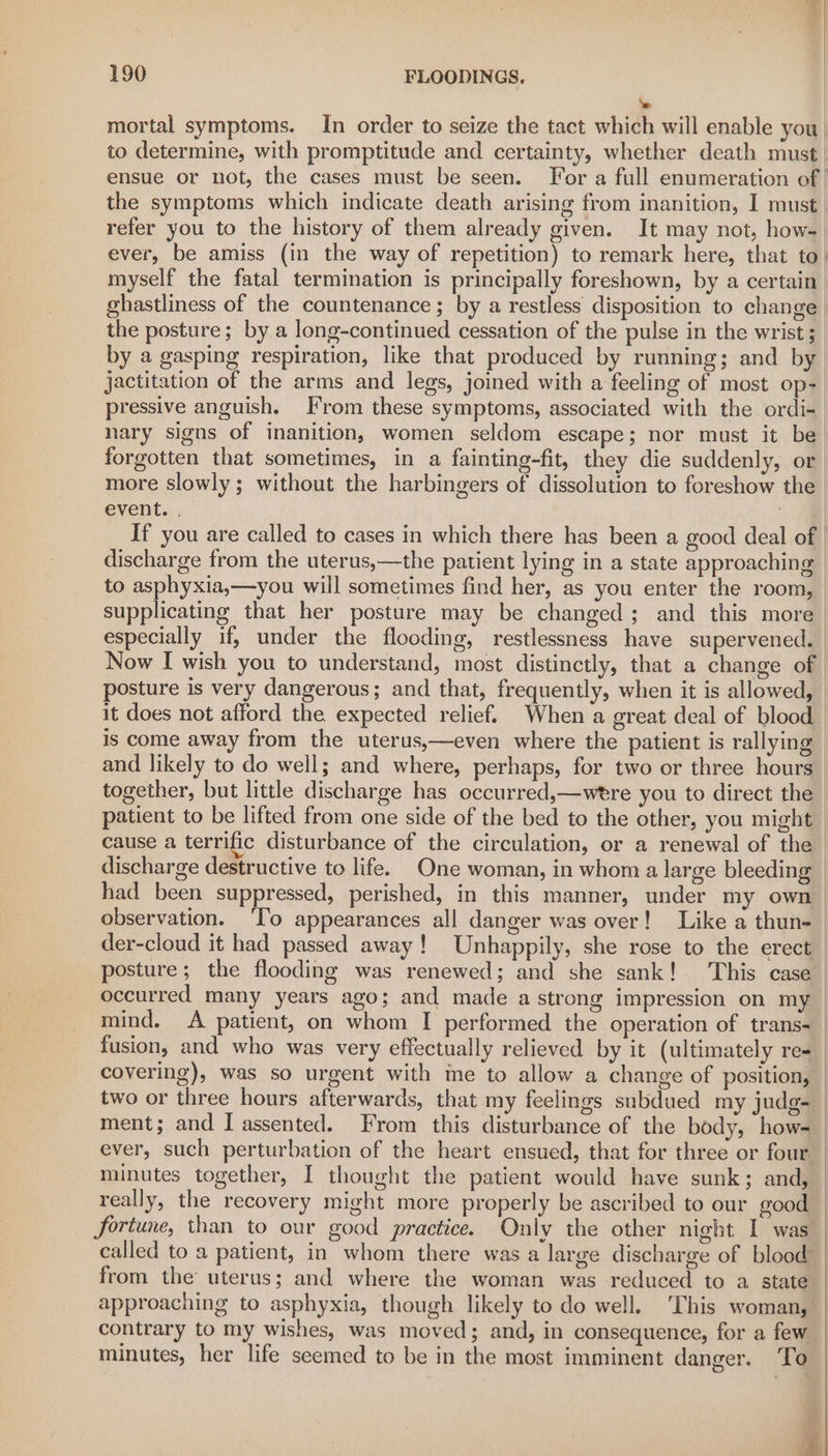 ‘e mortal symptoms. In order to seize the tact which will enable you. to determine, with promptitude and certainty, whether death must. ensue or not, the cases must be seen. For a full enumeration of | the symptoms which indicate death arising from inanition, I must refer you to the history of them already given. It may not, how- ever, be amiss (in the way of repetition) to remark here, that to, myself the fatal termination is principally foreshown, by a certain ghastliness of the countenance; by a restless disposition to change the posture; by a long-continued cessation of the pulse in the wrist ; by a gasping respiration, like that produced by running; and by jactitation of the arms and legs, joined with a feeling of most op- pressive anguish. From these symptoms, associated with the ordi- nary signs of inanition, women seldom escape; nor must it be forgotten that sometimes, in a fainting-fit, they die suddenly, or more slowly; without the harbingers of dissolution to foreshow the event. . : If you are called to cases in which there has been a good deal of discharge from the uterus,—the patient lying in a state approaching to asphyxia,—you will sometimes find her, as you enter the room, supplicating that her posture may be changed; and this more especially if, under the flooding, restlessness have supervened. Now I wish you to understand, most distinctly, that a change of | posture is very dangerous; and that, frequently, when it is allowed, - it does not afford the expected relief. When a great deal of blood is come away from the uterus,—even where the patient is rallying | and likely to do well; and where, perhaps, for two or three hours together, but little discharge has occurred,—were you to direct the patient to be lifted from one side of the bed to the other, you might cause a terrific disturbance of the circulation, or a renewal of the observation. ‘To appearances all danger was over! Like a thun- der-cloud it had passed away! Unhappily, she rose to the erect posture; the flooding was renewed; and she sank! This case occurred many years ago; and made a strong impression on my mind, A patient, on whom I performed the operation of trans- ment; and I assented. From this disturbance of the body, how- ever, such perturbation of the heart ensued, that for three or four minutes together, | thought the patient would have sunk; and, fortune, than to our good practice. Only the other night I was called to a patient, in whom there was a large discharge of blood” from the uterus; and where the woman was reduced to a state approaching to asphyxia, though likely to do well. ‘This woman, contrary to my wishes, was moved; and, in consequence, for a few minutes, her life seemed to be in the most imminent danger. To