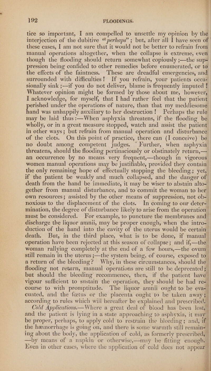 tice so important, T am compelled to unsettle my opinion by the interjection of the dubitive “ perhaps”; but, after all I have seen of | these cases, I am not sure that it would not be better to refrain from manual operations altogether, when the collapse is extreme, even. though the flooding should return somewhat copiously ;—the sup- pression being confided to other remedies before enumerated, or to the effects of the faintness. ‘These are dreadful emergencies, and surrounded with difficulties! If you refrain, your patients occa- sionally sink ;-—if you do not deliver, blame is frequently imputed ! Whatever opinion might be formed by those about me, however, I acknowledge, for myself, that I had rather feel that the patient perished under the operations of nature, than that my meddlesome hand was unhappily auxiliary to her destruction! Perhaps the rule may be laid thus:—When asphyxia threatens, if the flooding be wholly, or in a great measure stopped, watch and assist the patient in other ways; but refrain from manual operation and disturbance of the clots. On this point of practice, there can (I conceive) be no doubt among competent judges. “ Further, when asphyxia threatens, should the flooding pertinaciously or obstinately return,— an occurrence by no means very frequent,—though in vigorous women manual operations may be justifiable, provided they contain | the only remaining hope of effectually stopping the bleeding; yet, if the patient be weakly and much collapsed, and the danger of death from the hand be immediate, it may be wiser to abstain alto-_ gether from manual disturbance, and to commit the woman to her own resources; assisted by the other means of suppression, not ob- noxious to the displacement of the clots. In coming to our deter- mination, the degree of disturbance likely to arise from the operation must be considered. For example, to puncture the membranes and _ discharge the liquor amnii, may be proper enough, when the intro- duction of the hand into the cavity of the uterus would be certain” death. But, in the third place, what is to be done, if manual | operation have been rejected at this season of collapse; and if,—the | woman rallying completely at the end of a few hours,—the ovum | still remain in the uterus ;—the system being, of course, exposed to a return of the bleeding? Why, in these circumstances, should the flooding not return, manual operations are still to be deprecated ; but should the bleeding’ recommence, then, if the patient have- vigour sufficient to sustain the operation, they should be had re- course to with promptitude. The liquor amnii ought to be eva- cuated, and the foetus or the placenta ought to be taken away 5 according to rules which will hereafter be explained and prescribed.” Cold Applications— Where a great deal of blood has been lost,” and the patient is lying in a state approaching to asphyxia, it may be proper, perhaps, to apply cold to restrain the bleeding; and, if the hemorrhage is going on, and there is some warmth still remain= ing about the body, the application of cold, as formerly prescribed, —by means of a napkin or otherwise,—may be fitting enough. Even in other cases, where the application of cold does not appear i