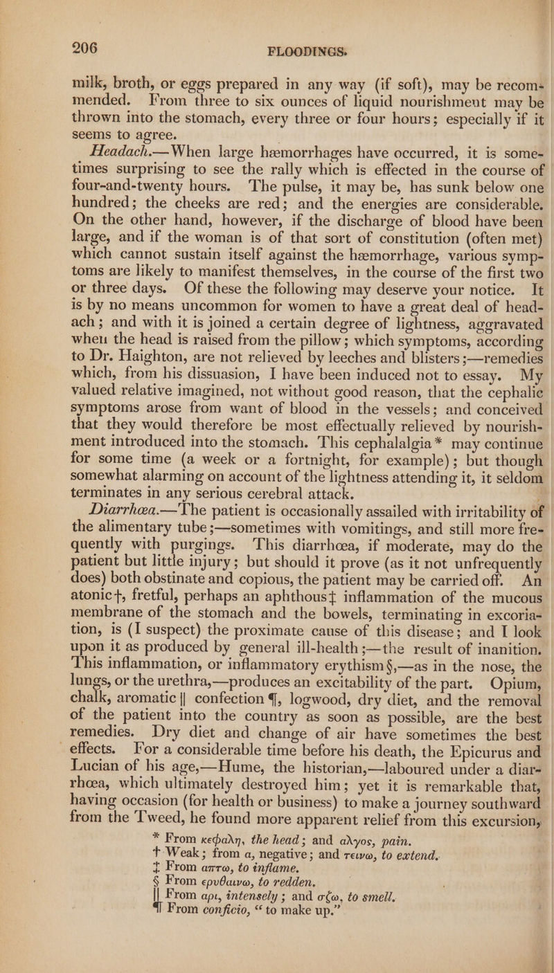 milk, broth, or eggs prepared in any way (if soft), may be recoms mended. From three to six ounces of liquid nourishment may be seems to agree. | Headach.— When large hemorrhages have occurred, it is some- four-and-twenty hours. The pulse, it may be, has sunk below one hundred; the cheeks are red; and the energies are considerable. large, and if the woman is of that sort of constitution (often met) which cannot sustain itself against the hemorrhage, various symp- toms are likely to manifest themselves, in the course of the first two or three days. Of these the following may deserve your notice. It is by no means uncommon for women to have a great deal of head- ach; and with it is joined a certain degree of lightness, aggravated wheu the head is raised from the pillow; which symptoms, according which, from his dissuasion, I have been induced not to essay. My symptoms arose from want of blood in the vessels; and conceived that they would therefore be most effectually relieved by nourish- ment introduced into the stomach. This cephalalgia* may continue for some time (a week or a fortnight, for example); but though somewhat alarming on account of the lightness attending it, it seldom terminates in any serious cerebral attack. i Diarrhea.—The patient is occasionally assailed with irritability of the alimentary tube ;—sometimes with vomitings, and still more fre- quently with purgings. This diarrhoea, if moderate, may do the patient but little injury; but should it prove (as it not unfrequently tion, is (I suspect) the proximate cause of this disease; and I look upon it as produced by general ill-health ;—the result of inanition. This inflammation, or inflammatory erythism§,—as in the nose, the Lucian of his age,—Hume, the historian,—laboured under a diar- rhoea, which ultimately destroyed him; yet it is remarkable that, having occasion (for health or business) to make a journey southward from the Tweed, he found more apparent relief from this excursion, * From xedadn, the head; and adyos, pain. t+ Weak; from a, negative; and rewa, to extend. t From azra, to inflame. 4 rom epv0ava, to redden. § iM rom apt, intensely ; and o¢w, to smell. From conficio, “ to make up.” ip hae