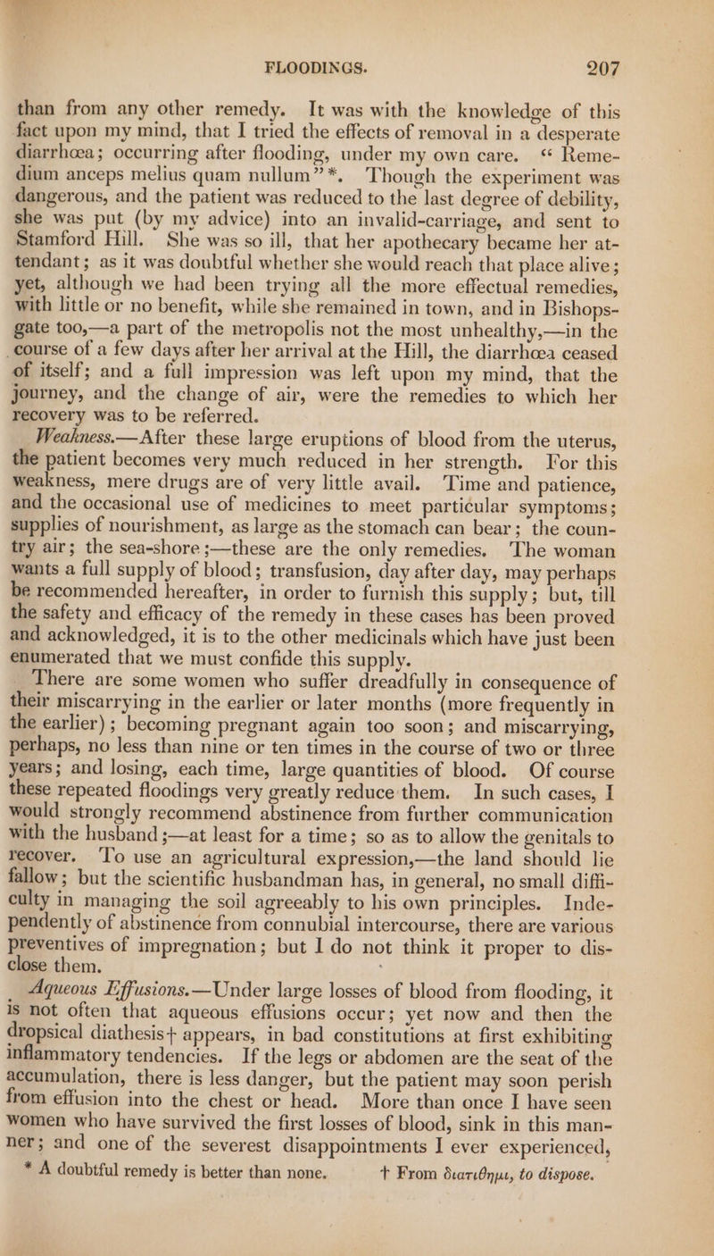 than from any other remedy. It was with the knowledge of this fact upon my mind, that I tried the effects of removal in a desperate diarrhoea; occurring after flooding, under my own care. ‘ Reme- dium anceps melius quam nullum”*. Though the experiment was dangerous, and the patient was reduced to the last degree of debility, she was put (by my advice) into an invalid-carriage, and sent to Stamford Hill. She was so ill, that her apothecary became her at- tendant; as it was doubtful whether she would reach that place alive ; yet, although we had been trying all the more effectual remedies, with little or no benefit, while she remained in town, and in Bishops- gate too,—a part of the metropolis not the most unhealthy,—in the course of a few days after her arrival at the Hill, the diarrhoea ceased of itself; and a full impression was left upon my mind, that the journey, and the change of air, were the remedies to which her recovery was to be referred. Weakness.— After these large eruptions of blood from the uterus, the patient becomes very much reduced in her strength. Tor this weakness, mere drugs are of very little avail. Time and patience, and the occasional use of medicines to meet particular symptoms; supplies of nourishment, as large as the stomach can bear; the coun- try air; the sea-shore ;—these are the only remedies. ‘The woman wants a full supply of blood; transfusion, day after day, may perhaps be recommended hereafter, in order to furnish this supply; but, till the safety and efficacy of the remedy in these cases has been proved and acknowledged, it is to the other medicinals which have just been enumerated that we must confide this supply. There are some women who suffer dreadfully in consequence of their miscarrying in the earlier or later months (more frequently in the earlier) ; becoming pregnant again too soon; and miscarrying, perhaps, no less than nine or ten times in the course of two or three years; and losing, each time, large quantities of blood. Of course these repeated floodings very greatly reduce'them. In such cases, I would strongly recommend abstinence from further communication with the husband ;—at least for a time; so as to allow the genitals to recover. ‘l’o use an agricultural expression,—the land should lie fallow; but the scientific husbandman has, in general, no small diffi- culty in managing the soil agreeably to his own principles. Inde- pendently of abstinence from connubial intercourse, there are various preventives of impregnation; but I do not think it proper to dis- close them. ; _ Aqueous Effusions.—Under large losses of blood from flooding, it 1S Not often that aqueous effusions occur; yet now and then the dropsical diathesis+ appears, in bad constitutions at first exhibiting inflammatory tendencies. If the legs or abdomen are the seat of the accumulation, there is less danger, but the patient may soon perish from effusion into the chest or head. More than once I have seen women who have survived the first losses of blood, sink in this man- ner; and one of the severest disappointments I ever experienced, * A doubtful remedy is better than none. Tt From darn, to dispose.