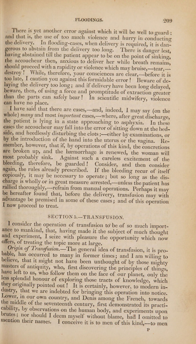 There is yet another error against which it will be well to guard ; and that is, the use of too much violence and hurry in conducting the delivery. In flooding-cases, when delivery is required, it is dan- erous to abstain from the delivery too long. There is danger lest, faving abstained till the patient appear to be on the point of sinking, the accoucheur then, anxious to deliver her while breath remains, should proceed with a rapidity or violence which may bruise,—tear,— destroy! While, therefore, your consciences are clear,—before it is too late, I caution you against this formidable error! Beware of de« _ laying the delivery too long; and if delivery have been long delayed, beware, then, of using a force and promptitude of extraction greater than the parts can safely bear! In scientific midwifery, violence can have no place. I have said that there are cases,—and, indeed, I may say (on the whole) many and most important cases,—where, after great discharge, the patient is lying in a state approaching to asphyxia. In these eases the accoucheur may fall into the error of sitting down at the bed- side, and heedlessly disturbing the clots ;—either by examinations, or by the introduction of the hand into the uterus or the vagina. Re- member, however, that if, by operations of this kind, the concretions are broken up, and the hemorrhage is renewed, the woman will most probably sink. Against such a careless excitement of the bleeding, therefore, be guarded! Consider, and then consider again, the rules already prescribed. If the bleeding recur of itself copiously, it may be necessary to operate; but so long as the dis« charge is wholly or in great measure arrested,—unless the patient has rallied thoroughly,—refrain from manual operations. Perhaps it may be hereafter found that, before the delivery, transfusion may with advantage be premised in some of these cases ; and of this operation I now proceed to treat. SECTION 5.—TRANSFUSION. I consider the operation of transfusion to’ be of so much import- ance to mankind, that, having made it the subject of much thought and experiment, I seize with pleasure the opportunity which now offers, of treating the topic more at large. Origin of Transfusion.—The general idea of transfusion, it is pro- bable, has occurred to many in former times; and I am willing to believe, that it might not have been unthought of by those mighty masters of antiquity, who, first discovering the principles of things, have left to us, who follow them on the face of our planet, only the Jess splendid honour of exploring those tracts of knowledge, which they originally pointed out! It is certainly, however, to modern in- dustry, that we are indebted for bringing this operation into notice. wer, in our own country, and Denis among the French, towards the middle of the seventeenth century, first demonstrated its practi- cability, by observations on the human body, and experiments upon brutes ; Nor should I deem myself without blame, had I omitted to mention their names. I conceive it is to men of this kind,—to men P