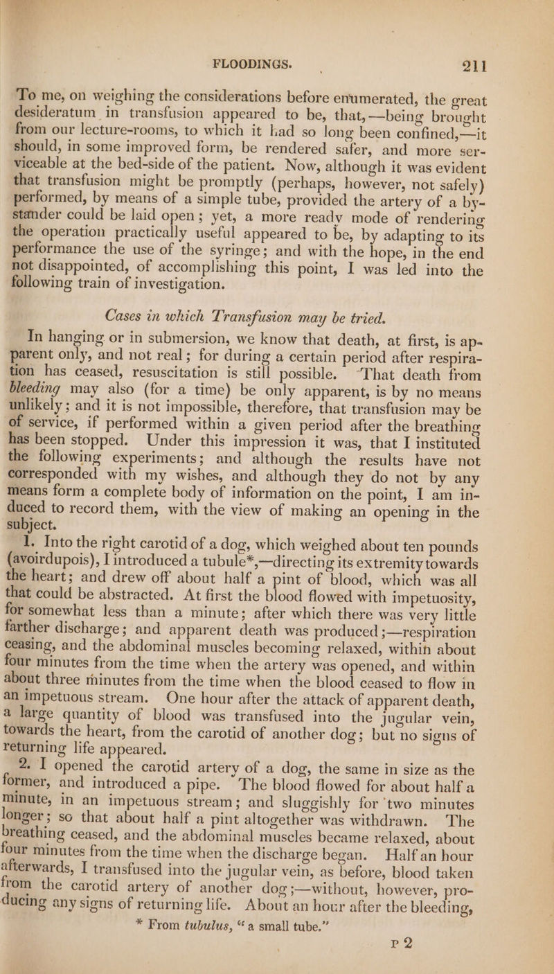 To me, on weighing the considerations before enumerated, the oreat desideratum in transfusion appeared to be, that, —being brought from our lecture-rooms, to which it had so long been confined,—it should, in some improved form, be rendered safer, and more ser- viceable at the bed-side of the patient. Now, although it was evident that transfusion might be promptly (perhaps, however, not safely) performed, by means of a simple tube, provided the artery of a by~ stander could be laid open; yet, a more ready mode of rendering the operation practically useful appeared to be, by adapting to its performance the use of the syringe; and with the hope, in the end not disappointed, of accomplishing this point, I was led into the following train of investigation. Cases in which Transfusion may be tried. In hanging or in submersion, we know that death, at first, is ap- parent only, and not real; for during a certain period after respira- tion has ceased, resuscitation is still possible. “That death from bleeding may also (for a time) be only apparent, is by no means unlikely ; and it is not impossible, therefore, that transfusion may be of service, if performed within a given period after the breathing has been stopped. Under this impression it was, that I instituted the following experiments; and although the results have not corresponded with my wishes, and although they do not by any means form a complete body of information on the point, I am in- duced to record them, with the view of making an opening in the subject. 1, Into the right carotid of a dog, which weighed about ten pounds (avoirdupois), I introduced a tubule*,—directing its extremity towards the heart; and drew off about half a pint of blood, which was all that could be abstracted. At first the blood flowed with impetuosity, for somewhat less than a minute ; after which there was very little farther discharge; and apparent death was produced ;—respiration ceasing, and the abdominal muscles becoming relaxed, within about four minutes from the time when the artery was opened, and within about three rhinutes from the time when the blood ceased to flow in an impetuous stream. One hour after the attack of apparent death, a large quantity of blood was transfused into the jugular vein, towards the heart, from the carotid of another dog; but no signs of returning life appeared. 2. I opened the carotid artery of a dog, the same in size as the former, and introduced a pipe. The blood flowed for about half a minute, in an impetuous stream; and sluggishly for ‘two minutes longer; so that about half a pint altogether was withdrawn. The breathing ceased, and the abdominal muscles became relaxed, about four minutes from the time when the discharge began. Half an hour afterwards, I transfused into the jugular vein, as before, blood taken from the carotid artery of another dog ;—without, however, pro- ducing any signs of returning life. About an hour after the bleeding, * From tubulus, “a small tube.” P2