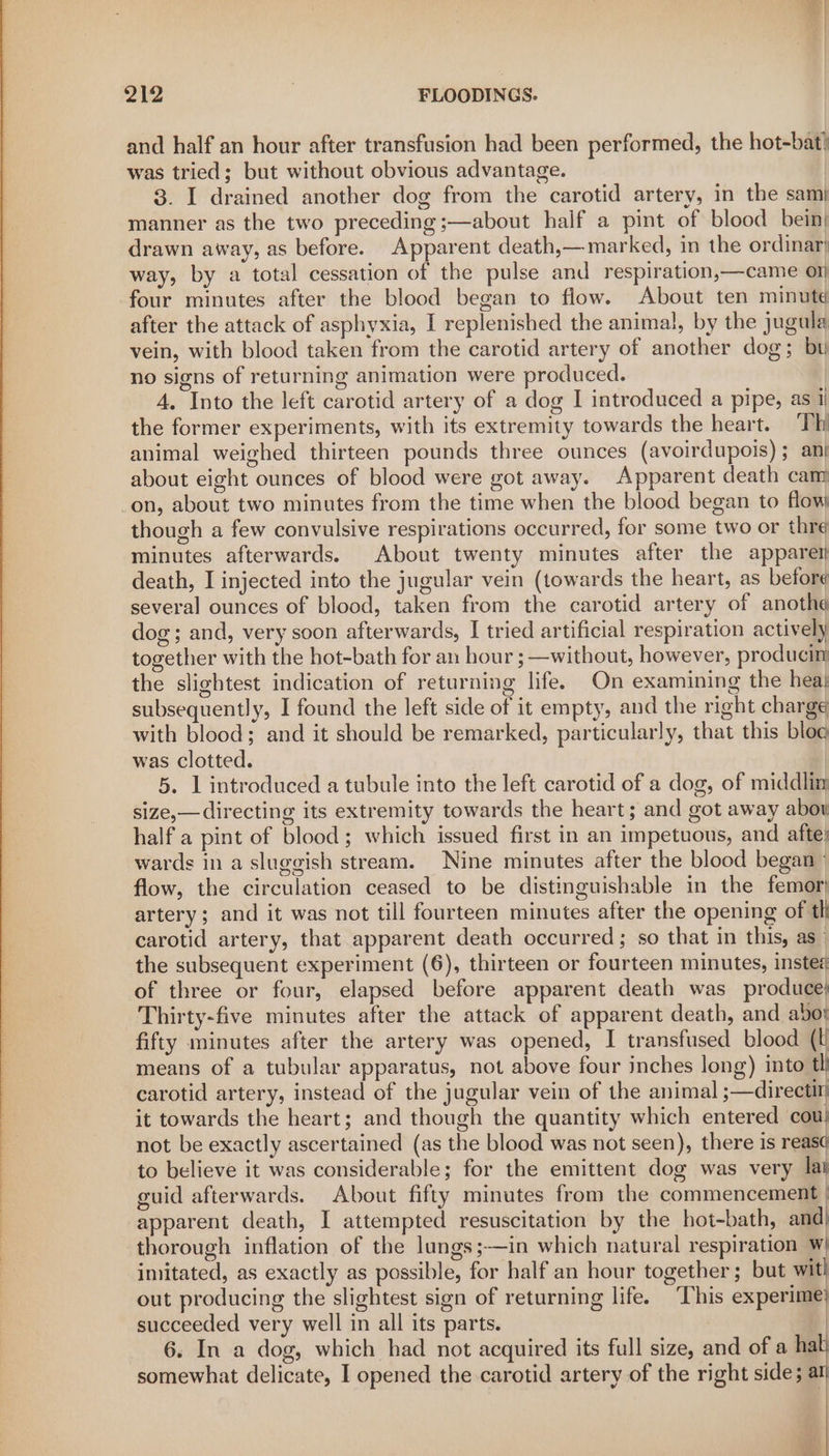 and half an hour after transfusion had been performed, the hot-bat} was tried; but without obvious advantage. 3. I drained another dog from the carotid artery, in the sam} manner as the two preceding ;—about half a pint of blood bein| drawn away, as before. Apparent death,—marked, in the ordinar} way, by a total cessation of the pulse and respiration,—came o1| four minutes after the blood began to flow. About ten minute after the attack of asphyxia, I replenished the animal, by the jugula vein, with blood taken from the carotid artery of another dog; bu no signs of returning animation were produced. A. Into the left carotid artery of a dog I introduced a pipe, as] the former experiments, with its extremity towards the heart. Th animal weighed thirteen pounds three ounces (avoirdupois) ; an} about eight ounces of blood were got away. Apparent death cam on, about two minutes from the time when the blood began to flow though a few convulsive respirations occurred, for some two or thre minutes afterwards. About twenty minutes after the apparer} death, I injected into the jugular vein (towards the heart, as before several ounces of blood, taken from the carotid artery of anotha dog; and, very soon afterwards, I tried artificial respiration actively together with the hot-bath for an hour ; —without, however, producim the slightest indication of returning life. On examining the hea: subsequently, I found the left side of it empty, and the right charge with blood; and it should be remarked, particularly, that this blog was clotted. 5. 1 introduced a tubule into the left carotid of a dog, of middlim size,— directing its extremity towards the heart; and got away abou half a pint of blood; which issued first in an impetuous, and afte} wards in a sluggish stream. Nine minutes after the blood began | flow, the circulation ceased to be distinguishable in the femor} artery; and it was not till fourteen minutes after the opening of th carotid artery, that apparent death occurred; so that in this, as the subsequent experiment (6), thirteen or fourteen minutes, insted of three or four, elapsed before apparent death was produce; Thirty-five minutes after the attack of apparent death, and abo! fifty minutes after the artery was opened, I transfused blood (ti means of a tubular apparatus, not above four inches long) into tl carotid artery, instead of the jugular vein of the animal ;—directr it towards the heart; and though the quantity which entered cou! not be exactly ascertained (as the blood was not seen), there is reas¢ to believe it was considerable; for the emittent dog was very lai guid afterwards. About fifty minutes from the commencement | apparent death, I attempted resuscitation by the hot-bath, and| thorough inflation of the lungs ;—in which natural respiration w{ imitated, as exactly as possible, for half an hour together; but wit! out producing the slightest sign of returning life. This experime} succeeded very well in all its parts. | 6. In a dog, which had not acquired its full size, and of a hal} somewhat delicate, I opened the carotid artery of the right side; ar