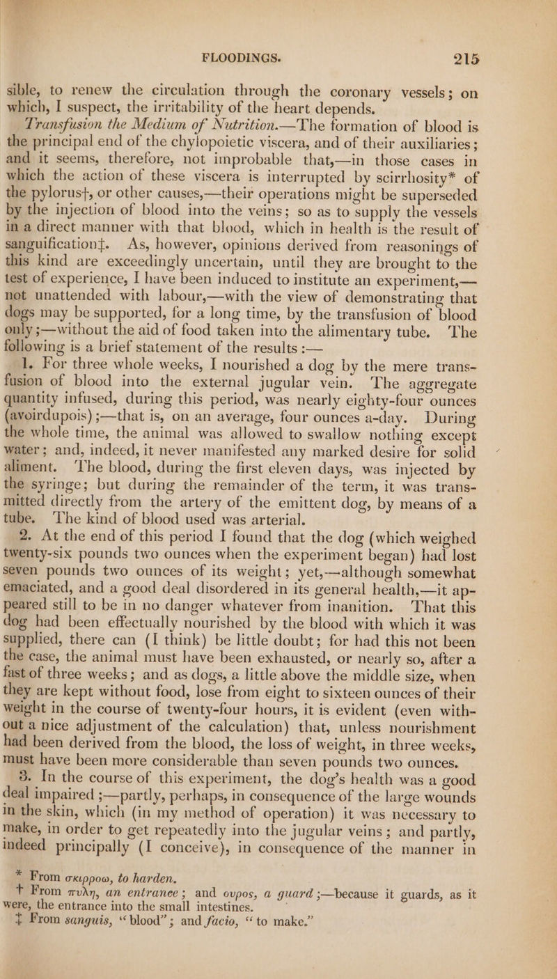 sible, to renew the circulation through the coronary vessels; on which, I suspect, the irritability of the heart depends. Transfusion the Medium of Nutrition.—The formation of blood is the principal end of the chylopoietic viscera, and of their auxiliaries; and it seems, therefore, not improbable that,—in those cases in which the action of these viscera is interrupted by scirrhosity* of the pylorus}, or other causes,—their operations might be superseded by the injection of blood into the veins; so as to supply the vessels in a direct manner with that blood, which in health is the result of sanguificationt. As, however, opinions derived from reasonings of this kind are exceedingly uncertain, until they are brought to the test of experience, I have been induced to institute an experiment,— not unattended with labour,—with the view of demonstrating that dogs may be supported, for a long time, by the transfusion of blood only ;—without the aid of food taken into the alimentary tube. The following is a brief statement of the results :— 1. For three whole weeks, I nourished a dog by the mere trans- fusion of blood into the external jugular vein. The agoregate quantity infused, during this period, was nearly eighty-four ounces (avoirdupois) ;—that is, on an average, four ounces a-day. During the whole time, the animal was allowed to swallow nothing except water; and, indeed, it never manifested any marked desire for solid aliment. ‘lhe blood, during the first eleven days, was injected by the syringe; but during the remainder of the term, it was trans- mitted directly from the artery of the emittent dog, by means of a tube. ‘The kind of blood used was arterial. | 2. At the end of this period I found that the dog (which weighed twenty-six pounds two ounces when the experiment began) had lost seven pounds two ounces of its weight; yet,—although somewhat emaciated, and a good deal disordered in its general health,—it ap- peared still to be in no danger whatever from inanition. That this dog had been effectually nourished by the blood with which it was supplied, there can (I think) be little doubt; for had this not been the case, the animal must have been exhausted, or nearly so, after a fast of three weeks; and as dogs, a little above the middle size, when they are kept without food, lose from eight to sixteen ounces of their weight in the course of twenty-four hours, it is evident (even with- out a nice adjustment of the calculation) that, unless nourishment had been derived from the blood, the loss of weight, in three weeks, must have been more considerable than seven pounds two ounces. 3. In the course of this experiment, the dog’s health was a good deal impaired ;—partly, perhaps, in consequence of the large wounds in the skin, which (in my method of operation) it was necessary to make, in order to get repeatedly into the jugular veins; and partly, indeed principally (I conceive), in consequence of the manner in * From ckippow, to harden. T From mvAn, an entranee; and ovpos, a guard ;—because it guards, as it were, the entrance into the small intestines. + From sanguis, “blood” ; and facio, “to make.”