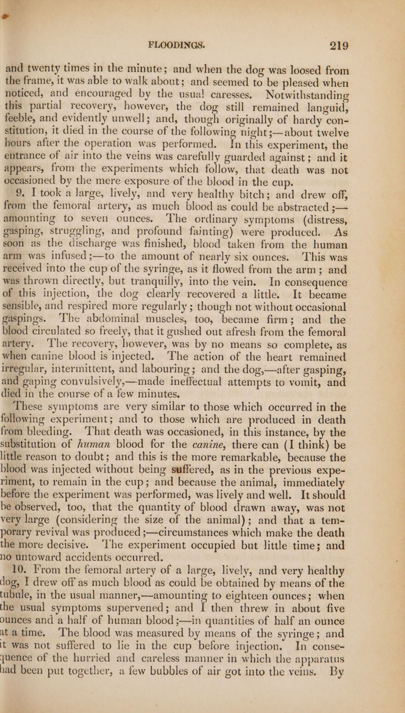 and twenty times in the minute; and when the dog was loosed from the frame, it was able to walk about; and seemed to be pleased when noticed, and encouraged by the usua! caresses. Notwithstanding this partial recovery, however, the dog still remained languid, feeble, and evidently unwell; and, though originally of hardy con- stitution, it died in the course of the following night ;—about twelve hours after the operation was performed. In this experiment, the entrance of air into the veins was carefully guarded against ; and it appears, from the experiments which follow, that death was not occasioned by the mere exposure of the blood in the cup. 9. I took a large, lively, and very healthy bitch; and drew off, from the femoral artery, as much blood as could be abstracted ;— amounting to seven ounces. The ordinary symptoms (distress, gasping, struggling, and profound fainting) were produced. As soon as the discharge was finished, blood taken from the human arm was infused;—to the amount of nearly six ounces. This was received into the cup of the syringe, as it flowed from the arm; and was thrown directly, but tranquilly, into the vein. In consequence of this injection, the dog clearly recovered a little. It became sensible, and respired more regularly ; though not without occasional gaspings. ‘The abdominal muscles, too, became firm; and the blood circulated so freely, that it gushed out afresh from the femoral artery. ‘The recovery, however, was by no means so complete, as when canine blood is injected. ‘The action of the heart remained irregular, intermittent, and labouring; and the dog,—after gasping, and gaping convulsively,—made ineffectual attempts to vomit, and died in the course of a few minutes, These symptoms are very similar to those which occurred in the following experiment; and to those which are produced in death from bleeding. ‘That death was occasioned, in this instance, by the substitution of human blood for the canine, there can (I think) be little reason to doubt; and this is the more remarkable, because the blood was injected without being suffered, as in the previous expe- riment, to remain in the cup; and because the animal, immediately before the experiment was performed, was lively and well. It should he observed, too, that the quantity of blood drawn away, was not very large (considering the size of the animal); and that a tem- porary revival was produced ;—circumstances which make the death the more decisive. ‘The experiment occupied but little time; and no untoward accidents occurred. 10. From the femoral artery of a large, lively, and very healthy dog, I drew off as much blood as could be obtained by means of the tubule, in the usual manner,—amounting to eighteen ounces; when the usual symptoms supervened; and I then threw in about five ounces and a half of human blood ;—in quantities of half an ounce ata time. ‘The blood was measured by means of the syringe; and it was not suffered to lie in the cup before injection. In conse- uence of the hurried and careless manner in which the apparatus had been put together, a few bubbles of air got into the veins. By