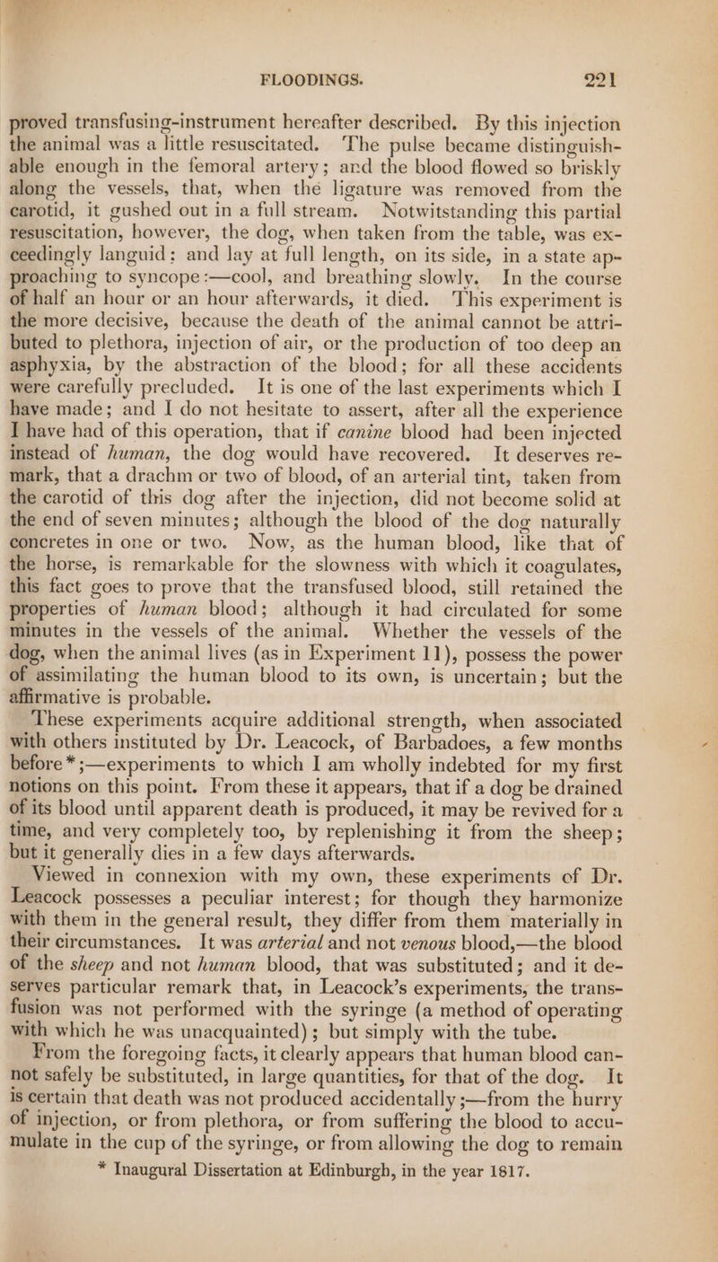 proved transfusing-instrument hereafter described. By this injection the animal was a little resuscitated. ‘The pulse became distinguish- able enough in the femoral artery; ard the blood flowed so briskly along the vessels, that, when the ligature was removed from the carotid, it gushed out in a full stream. Notwitstanding this partial resuscitation, however, the dog, when taken from the table, was ex- ceedingly languid; and lay at full length, on its side, in a state ap- proaching to syncope :—cool, and breathing slowly. In the course of half an hoar or an hour afterwards, it died. This experiment is the more decisive, because the death of the animal cannot be attri- buted to plethora, injection of air, or the production of too deep an asphyxia, by the abstraction of the blood; for all these accidents were carefully precluded. It is one of the last experiments which I have made; and I do not hesitate to assert, after all the experience I have had of this operation, that if canine blood had been injected instead of human, the dog would have recovered. It deserves re- mark, that a drachm or two of blood, of an arterial tint, taken from the carotid of this dog after the injection, did not become solid at the end of seven minutes; although the blood of the dog naturally concretes in one or two. Now, as the human blood, like that of the horse, is remarkable for the slowness with which it coagulates, this fact goes to prove that the transfused blood, still retained the properties of human blood; although it had circulated for some minutes in the vessels of the animal. Whether the vessels of the dog, when the animal lives (as in Experiment 11), possess the power of assimilating the human blood to its own, is uncertain; but the affirmative is probable. These experiments acquire additional strength, when associated with others instituted by Dr. Leacock, of Barbadoes, a few months before *;—experiments to which I am wholly indebted for my first notions on this point. From these it appears, that if a dog be drained of its blood until apparent death is produced, it may be revived for a time, and very completely too, by replenishing it from the sheep; but it generally dies in a few days afterwards. Viewed in connexion with my own, these experiments of Dr. Leacock possesses a peculiar interest; for though they harmonize with them in the general result, they differ from them materially in their circumstances. It was arterial and not venous blood,—the blood of the sheep and not human blood, that was substituted; and it de- serves particular remark that, in Leacock’s experiments, the trans- fusion was not performed with the syringe (a method of operating with which he was unacquainted) ; but simply with the tube. From the foregoing facts, it clearly appears that human blood can- not safely be substituted, in large quantities, for that of the dog. It is certain that death was not produced accidentally ;—from the hurry of injection, or from plethora, or from suffering the blood to accu- mulate in the cup of the syringe, or from allowing the dog to remain * Inaugural Dissertation at Edinburgh, in the year 1817.