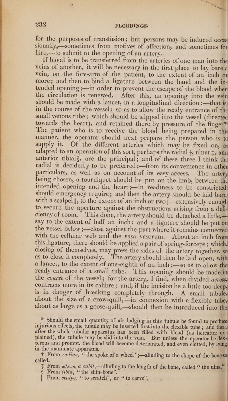 oN Sy bi nl : | 232 FLOODINGS. | for the purposes of transfusion; but persons may be induced occa} sionally,—sometimes from motives of affection, and sometimes for hire,—to submit to the opening of an artery. | If blood is to be transferred from the arteries of one man into the veins of another, it will be necessary in the first place to lay bare ¢ vein, on the fore-arm of the patient, to the extent of an inch op more; and then to bind a ligature between the hand and the in- tended opening ;—in order to prevent the escape of the blood wher the circulation is renewed. After this, an opening into the vein should be made with a lancet, in a longitudinal direction ;—that is) in the course of the vessel; so as to allow the ready entrance of the small venous tube; which should be slipped into the vessel (directed towards the heart), and retained there by pressure of the finger The patient who is to receive the blood being prepared in thij manner, the operator should next prepare the person who is t¢ supply it. Of the different arteries which may be fixed on, aj adapted to an operation of this sort, perhaps the radial +, ulnar t, and anterior tibial§, are the principal; and of these three I think the radial is decidedly to be preferred ;—from its convenience in other particulars, as well as on account of its easy access. The artery’ being chosen, a tourniquet should be put on the limb, between the intended opening and the heart;—in readiness to be constricted) should emergency require; and then the artery should be laid bare! with a scalpel||, to the extent of an inch or two ;—extensively enougl! to secure the aperture against the obstructions arising from a defi; ciency of room. ‘This done, the artery should be detached a little, — say to the extent of half an inch; and a ligature should be put on the vessel below ;—close against the part where it remains connected with the cellular web and the vasa vasorum. About an inch fror this ligature, there should be applied a pair of spring-forceps; which, closing of themselves, may press the sides of the artery together, sc: as to close it completely. The artery should then be laid open, with a lancet, to the extent of one-eighth of an inch ;—so as to allow the ready entrance of a small tube. This opening should be made im the course of the vessel; for the artery, I find, when divided across, contracts more in its calibre; and, if the incision be a little too deep, is in danger of breaking completely through. A small tubule, about. the size of a crow-quill,—in connexion with a flexible tube, about as large as a goose-quill,—should then be introduced into the 4 * Should the small quantity of air lodging in this tubule be found to produce} injurious effects, the tubule may be inserted first into the flexible tube ; and then after the whole tubular apparatus has been filled with blood (as hereafter ex plained), the tubule may be slid into the vein. But unless the operator be dex- terous and prompt, the blood will become deteriorated, and even clotted, by lyin in the inanimate apparatus. : t From radius, “ the spoke of a wheel”;—alluding to the shape of the bone called. | { From evn, a cubit,—alluding to the length of the bone, called “ the ulna,” | § From tibia, “ the shin-bone”. a || From scalpo, “ to scratch”, or “ to carve”. ‘