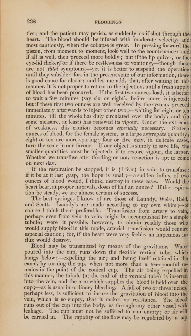 ties; and the patient may perish, as suddenly as if shot through the} heart. ‘The blood should be infused with moderate velocity, and} most cautiously, when the collapse is great. In pressing forward the} piston, from moment to moment, look well to the countenance; and| if all is well, then proceed more boldly ; but ifthe lip quiver, or the} eye-lid flicker; or if there be restlessness or vomiting,—though these} are not fatal symptoms,—yet it is better to suspend the operation| until they subside; for, in the present state of our information, there: is good cause for alarm; and let me add, that, after waiting in this) manner, it is not proper to return to the injection, until a fresh supply} of blood has been procured. _ If the first two ounces load, it is better} to wait a few minutes (say six or eight), before more is injected;) but if these first two ounces are well received by the system, proceed| immediately afterwards to inject other two ;—waiting for eight or ten| minutes, till the whole has duly circulated over the body; and (in| some measure, at least) has renewed its vigour. Under the extremes} of weakness, this caution becomes especially necessary. Sixteen| ounces of blood, for the female system, is a large aggregate quantity;) eight or ten are more sparing; four or five may, in delicate cases, | turn the scale in our favour. If our object is simply to save life, the} smaller quantities must be injected; if to restore vigour, the larger. Whether we transfuse after flooding or not, re-action is apt to come} on next day. | If the respiration be stopped, it is (I fear) in vain to transfuse;| if it be at it last gasp, the hope is small;—a sudden influx of two! ounces of blood would, I think, destroy in these cases. Would the | heart bear, at proper intervals, doses of halfan ounce? If the respira- tion be steady, we are almost certain of success. | The best syringes I know of are those of Laundy, Weiss, Reid, | and Scott. Laundy’s are made according to my own whim;—of | course I think them preferable. ‘Transfusion from artery to vein, | perhaps even from vein to vein, might be accomplished by a simple | tubule; were it possible, however, to obtain readily those who | would supply blood in this mode, arterial transfusion would require | especial caution; for, if the heart were very feeble, an impetuous ine | flux would destroy. | Blood may be transmitted by means of the gravitator. Water | poured into the cup, runs down the flexible vertical tube, which | hangs below ;—expelling the air; and being itself retained in the | canal, by turning the tap, when not more than a tea-spoonful ree | mains in the point of the conical cup. The air being expelled in : this manner, the tubule (at the end of the vertical tube) is inserted | into the vein, and the arm which supplies the blood is held over the cup ;—as is usual in ordinary bleeding. A fall of two or three inches, perhaps less, is sufficient to insure the gravitation of blood into the | vein, which is so empty, that it makes no resistance. Fhe blood runs out of the cup into the body, as through any other vessel with leakage. ‘The cup must not be suffered to run empty; or air will | be carried in. ‘The rapidity of the flow may be regulated by a tap | PY 4 f