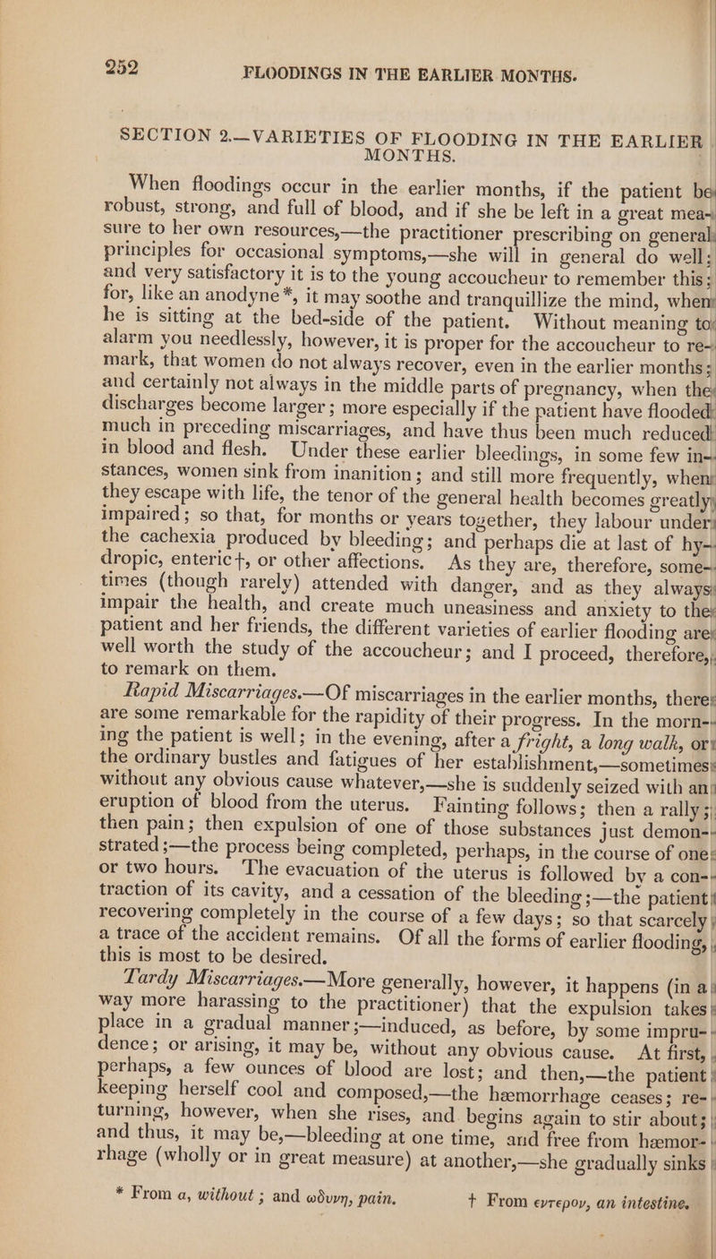 SECTION 2._VARIETIES OF FLOODING IN THE EARLIER : MONTHS. When floodings occur in the earlier months, if the patient be robust, strong, and full of blood, and if she be left in a great mea~ sure to her own resources,—the practitioner prescribing on general: principles for occasional symptoms,—she will in general do well; and very satisfactory it is to the young accoucheur to remember this 3 for, like an anodyne*, it may soothe and tranquillize the mind, wheny he is sitting at the bed-side of the patient. Without meaning toy alarm you needlessly, however, it is proper for the accoucheur to re~ mark, that women do not always recover, even in the earlier months; and certainly not always in the middle parts of pregnancy, when the discharges become larger; more especially if the patient have flooded: much in preceding miscarriages, and have thus been much reduced! in blood and flesh. Under these earlier bleedings, in some few in~. stances, women sink from inanition; and still more frequently, whenk they escape with life, the tenor of the general health becomes greatly) impaired; so that, for months or years together, they labour under; the cachexia produced by bleeding; and perhaps die at last of hy dropic, enteric}, or other affections. As they are, therefore, some-. times (though rarely) attended with danger, and as they always; impair the health, and create much uneasiness and anxiety to the: patient and her friends, the different varieties of earlier flooding aref well worth the study of the accoucheur; and I proceed, therefore, to remark on them. Rapid Miscarriages.—Of miscarriages in the earlier months, there; are some remarkable for the rapidity of their progress. In the morn-- ing the patient is well; in the evening, after a fright, a long walk, ort the ordinary bustles and fatigues of her establishment,—sometimes} without any obvious cause whatever,—she is suddenly seized with ani eruption of blood from the uterus. Fainting follows; then a rally 3}: then pain; then expulsion of one of those substances just demon-- strated ;—the process being completed, perhaps, in the course of one: or two hours. The evacuation of the uterus is followed by a con-+ traction of its cavity, and a cessation of the bleeding ;—the patient | recovering completely in the course of a few days; so that scarcely | a trace of the accident remains. Of all the forms of earlier floodin this is most to be desired. Lardy Miscarriages.—More generally, however, it happens (in a) way more harassing to the practitioner) that the expulsion takes | place in a gradual manner ;—Induced, as before, by some impru- + dence; or arising, it may be, without any obvious cause. At first, . perhaps, a few ounces of blood are lost; and then,—the patient | keeping herself cool and composed,—the heemorrhage ceases; re-} turning, however, when she rises, and. begins again to stir about; | and thus, it may be,—bleeding at one time, and free from heemor- } rhage (wholly or in great measure) at another,—she gradually sinks | 2) * From a, without ; and wduyn, pain, +t From evrepoy, an intestine.