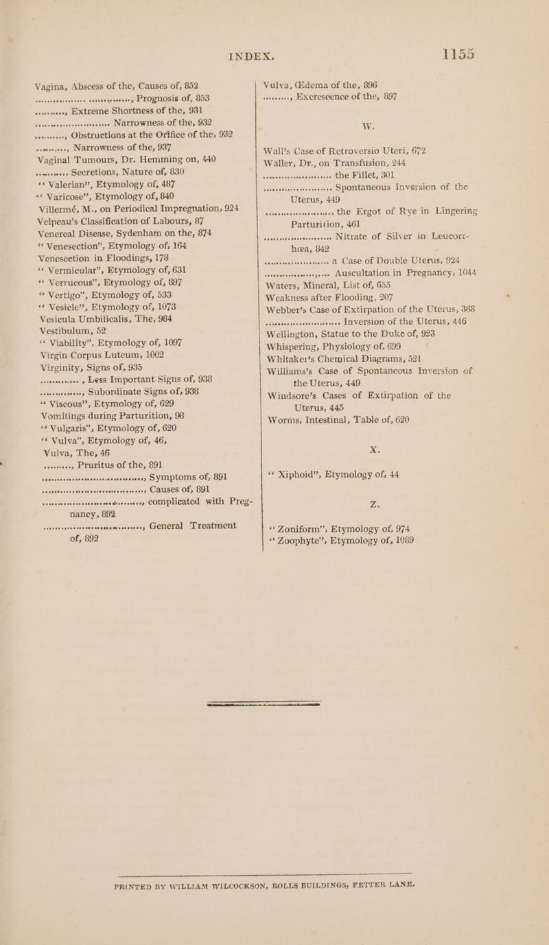 Vagina, Abscess of the, Causes of, 852 peaaes susisaveessvoestadavtessess, EXOCNOSIS OL, GOS seuseeeeey EXtreme Shortness of the, 931 Weluns culaecceccecie’s aeasae Narrowness of the, 932 sesseeeseey Obstructions at the Orifice of the, 932 seneeseee, Narrowness of the, 937 Vaginal Tumours, Dr. Hemming on, 440 senseneee SECretions, Nature of, 830 *© Valerian’’, Etymology of, 487 «© Varicose’, Etymology of, 840 Villermé, M., on Periodical Impregnation, 924 Velpeau’s Classification of Labours, 87 Venereal Disease, Sydenham on the, 874 “« Venesection”, Etymology of, 164 Veneseetion in Floodings, 178 ‘© Vermicular”, Etymology of, 631 ** Verrucous”, Etymology of, 897 ** Vertigo”, Etymology of, 533 ‘© Vesicle’, Etymology of, 1073 Vesicula Umbilicalis, The, 984 Vestibulum, 52 ‘© Viability”, Etymology of, 1097 Virgin Corpus Luteum, 1002 Virginity, Signs of, 935 sseseasecseee y LSS Important Signs of, 938 sessesssesseeey SUDOFinate Signs of, 938 ** Viscous”, Etymology of, 629 Vomitings during Parturition, 98 ** Vulgaris”, Etymology of, 620 ‘© Vulva”, Etymology of, 46, Vulva, The, 46 seceeeeeey Pruritus of the, 891 seavadactsnesessadecassstdsessseees) DV UN PLOMS_OF, GOL sosucaresedesscs vsies sete evces sans OBUSES OL, OO seseesscasaseccsecsesvedhesoecoosy COMPlicated with Preg- nancy, 892 aie sussedsiecdecastieessescendys CXCHECTAL ukearmnent of, 892 1155 Vulva, (Edema of the, 896 seeseersey EXcrescence of the, 897 W. Wall’s Case of Retroversio Uteri, 672 Waller, Dr., on Transfusion, 244 Wetisvoesvecvschersaess LHe PILLEL oO ssoscctecresesseesseeee SPONtaneous Inversion of the Uterus, 449 socrsmoawenscevces the Ergot of Rye in Lingering Parturijion, 461 sesccsvececssessreeeses Nitrate Of Silver in Leucorr- hoea, 842 sessecsssseverveneees &amp; Case Of Double Uterus, 924 secosesssceoereeryeeee AUSCUltation in Pregnancy, 1044 Waters, Mineral, List of, 655 Weakness after Flooding. 207 Webber’s Case of Extirpation of the Uterus, 369 seossesees INVEFSION Of the Uterus, 446 Wellington, Statue to the Duke of, 923 Whispering, Physiology of, 699 Whitaker’s Chemical Diagrams, 521 Williams’s Case of Spontaneous Inversion of the Uterus, 449 Windsore’s Cases of Extirpation of the Uterus, 445 Worms, Intestinal, Table of, 620 eeeressessecces XxX. ** Xiphoid”’, Etymology of, 44 Z. ** Zoniform”, Etymology of, 974 ‘¢‘ Zoophyte’, Etymology of, 1089