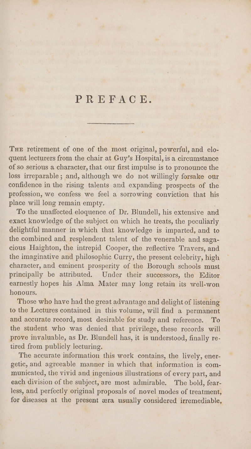 PREFACE. THE retirement of one of the most original, powerful, and elo- quent lecturers from the chair at Guy’s Hospital, is a circumstance of so serious a character, that our first impulse is to pronounce the loss irreparable; and, although we do not willingly forsake our confidence in the rising talents and expanding prospects of the profession, we confess we feel a sorrowing conviction that his place will long remain empty. To the unaffected eloquence of Dr. Blundell, his extensive and exact knowledge of the subject on which he treats, the peculiarly delightful manner in which that knowledge is imparted, and to the combined and resplendent talent of the venerable and saga- cious Haighton, the intrepid Cooper, the reflective Travers, and the imaginative and philosophic Curry, the present celebrity, high character, and eminent prosperity of the Borough schools must principally be attributed. Under their successors, the Editor earnestly hopes his Alma Mater may oe retain its well-won honours. Those who have had the great advantage and delight of listening to the Lectures contained in this volume, will find a permanent and accurate record, most desirable for study and reference. To the student who was denied that privilege, these records will prove invaluable, as Dr. Blundell has, it is understood, finally re- tired from publicly lecturing. _ The accurate information this work contains, the lively, ener- getic, and agreeable manner in which that information is com- municated, the vivid and ingenious illustrations of every part, and each division of the subject, are most admirable. The bold, fear- less, and perfectly original proposals of novel modes of treatment, for diseases at the present zra usually considered irremediable,