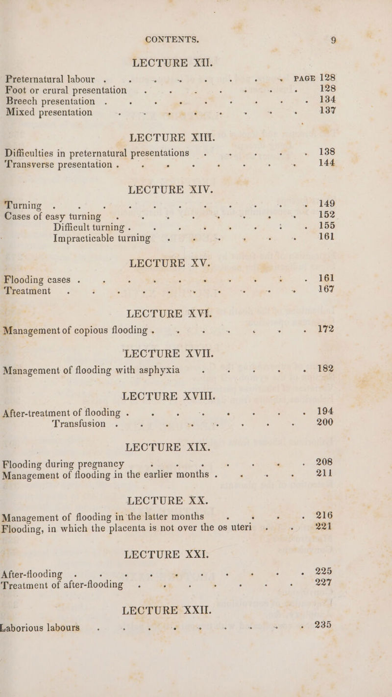 LECTURE Xil. Preternatural labour . Foot or crural presentation Breech presentation Mixed presentation Difficulties in preternatural presentations Transverse presentation . : ° LECTURE XIV. Turning Cases of easy turning Difficult turning . Impracticable turning LECTURE XV. Flooding cases . Treatment LECTURE XVI. Management of copious flooding . Management of flooding with asphyxia After-treatment of flooding . Transfusion LECTURE XIX. coding during pregnancy LECTURE XxX. Management of flooding in the latter months LECTURE XXI. After-flooding Treatment of after-flooding Laborious labours , ; : ‘é . PAGE 128 128 134 137 138 144 149 152 155 161 161 167 172 182 194 200 208 211 216 221 225 227 235