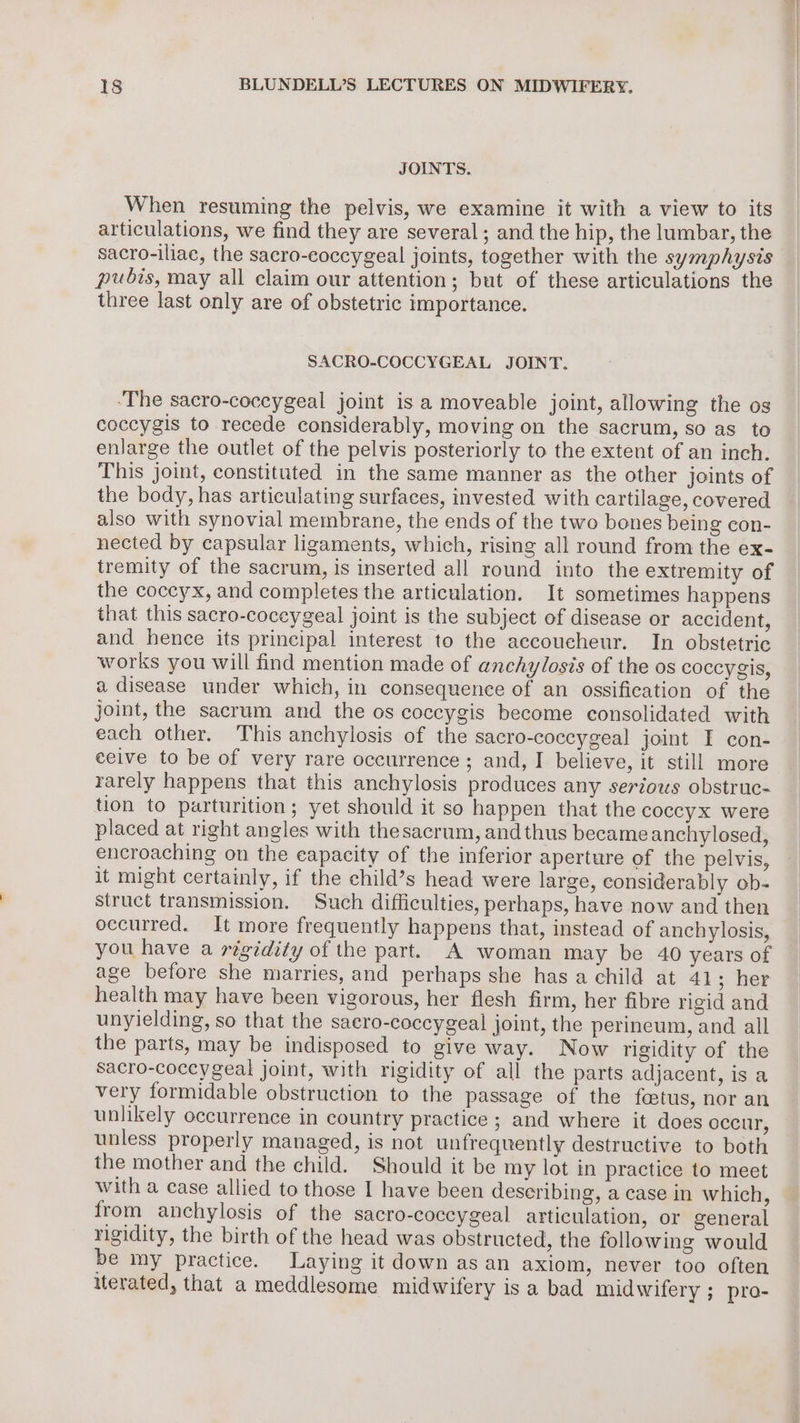 JOINTS. When resuming the pelvis, we examine it with a view to its articulations, we find they are several; and the hip, the lumbar, the sacro-iliac, the sacro-eoccygeal joints, together with the symphysis pubis, may all claim our attention; but of these articulations the three last only are of obstetric importance. SACRO-COCCYGEAL JOINT. ‘The sacro-coceygeal joint isa moveable joint, allowing the os coccygis to recede considerably, moving on the sacrum, so as to enlarge the outlet of the pelvis posteriorly to the extent of an inch. This joint, constituted in the same manner as the other joints of the body, has articulating surfaces, invested with cartilage, covered also with synovial membrane, the ends of the two bones being con- nected by capsular ligaments, which, rising all round from the ex- tremity of the sacrum, is inserted all round into the extremity of the coccyx, and completes the articulation. It sometimes happens that this sacro-coceygeal joint is the subject of disease or accident, and hence its principal interest to the aecoucheur. In obstetric works you will find mention made of anchylosis of the os coccygis, a disease under which, in consequence of an ossification of the joint, the sacrum and the os coccygis become consolidated with each other. This anchylosis of the sacro-coccygeal joint I con- ceive to be of very rare occurrence ; and, I believe, it still more rarely happens that this anchylosis produces any serious obstruc- tion to parturition; yet should it so happen that the coccyx were placed at right angles with thesacrum, and thus became anchylosed, encroaching on the eapacity of the inferior aperture of the pelvis, it might certainly, if the child’s head were large, considerably ob- struct transmission. Such difficulties, perhaps, have now and then occurred. It more frequently happens that, instead of anchylosis, you have a rigidity of the part. A woman may be 40 years of age before she marries, and perhaps she has a child at 41; her health may have been vigorous, her flesh firm, her fibre rigid and unyielding, so that the saero-coccygeal joint, the perineum, and all the parts, may be indisposed to give way. Now rigidity of the sacro-coceygeal joint, with rigidity of all the parts adjacent, is a very formidable obstruction to the passage of the foetus, nor an unlikely occurrence in country practice ; and where it does occur, unless properly managed, is not unfrequently destructive to both the mother and the child. Should it be my lot in practice to meet with a case allied to those I have been describing, a case in which, from anchylosis of the sacro-coccygeal articulation, or general rigidity, the birth of the head was obstructed, the following would be my practice. Laying it down as an axiom, never too often iterated, that a meddlesome midwifery is a bad midwifery ; pro-