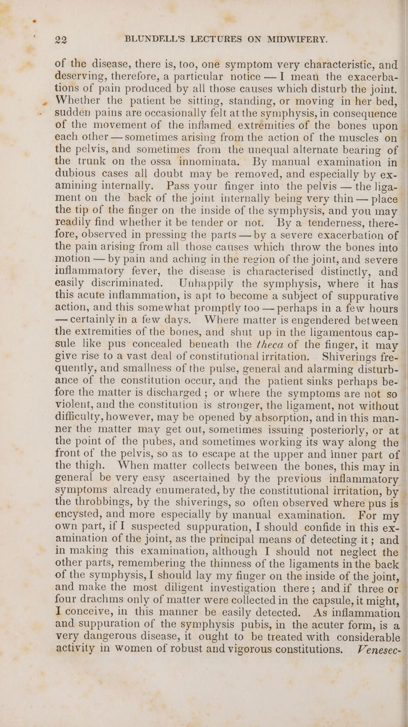 of the disease, there is, too, one symptom very characteristic, and deserving, therefore, a particular notice —I mean the exacerba- tions of pain produced by all those causes which disturb the joint. Whether the patient be sitting, standing, or moving in her bed, sudden pains are occasionally felt at the symphysis, in consequence the pelvis, and sometimes from the unequal alternate bearing of dubious cases all doubt may be removed, and especially by ex- amining internally. Pass your finger into the pelvis — the liga- the tip of the finger on the inside of the symphysis, and you may readily find whether it be tender or not. By a tenderness, there- fore, observed in pressing the parts — by a severe exacerbation of the pain arising from all those causes which throw the bones into motion — by pain and aching in the region of the joint, and severe inflammatory fever, the disease is characterised distinctly, and easily discriminated. Unhappily the symphysis, where it has this acute inflammation, is apt to become a subject of suppurative — certainly in a few days. Where matter is engendered between the extremities of the bones, and shut up in the ligamentous cap- sule like pus concealed beneath the ¢heca of the finger, it may give rise to a vast deal of constitutional irritation. Shiverings fre- fore the matter is discharged ; or where the symptoms are not so violent, and the constitution is stronger, the ligament, not without difficulty, however, may be opened by absorption, and in this man- ner the matter may get out, sometimes issuing posteriorly, or at general be very easy ascertained by the previous inflammatory symptoms already enumerated, by the constitutional irritation, by encysted, and more especially by manual examination. For my own part, if | suspected suppuration, I should confide in this ex- amination of the joint, as the principal means of detecting it; and ae of the symphysis, I should lay my finger on the inside of the joint, four drachms only of matter were collected in the capsule, it might, I conceive, in this manner be easily detected. As inflammation and suppuration of the symphysis pubis, in the acuter form, is a very dangerous disease, it ought to be treated with considerable