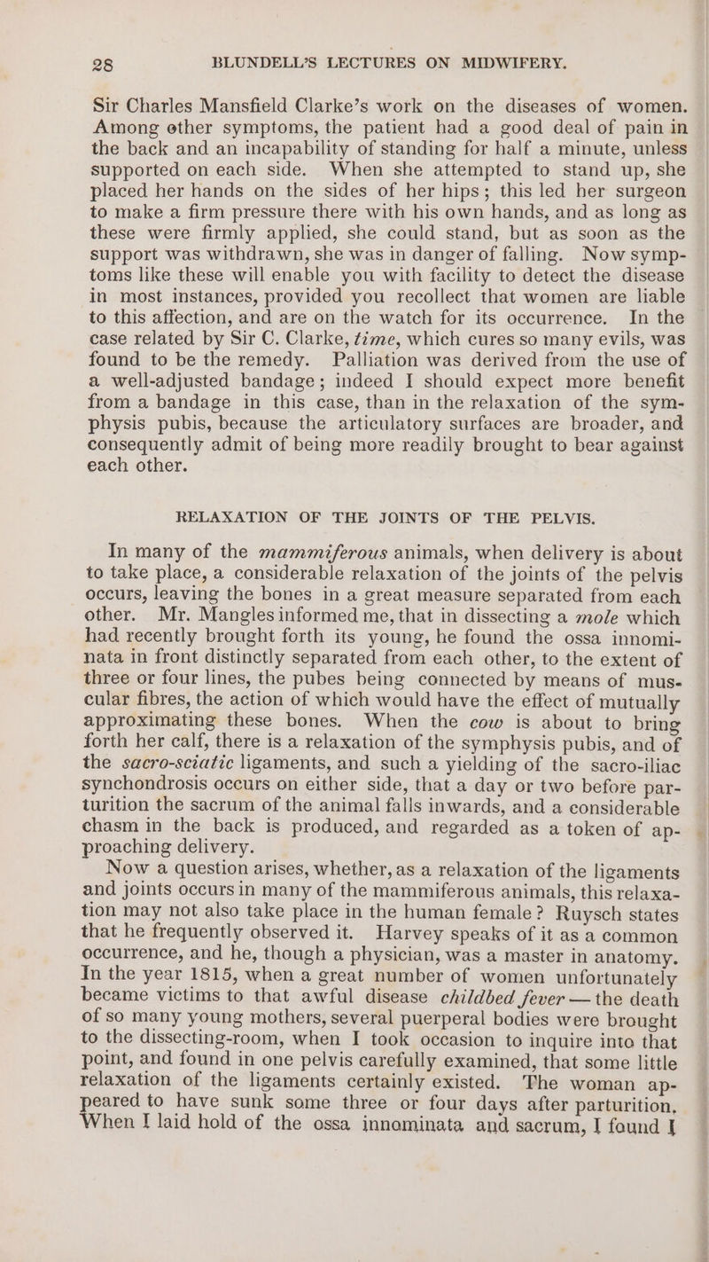 Sir Charles Mansfield Clarke’s work on the diseases of women. Among ether symptoms, the patient had a good deal of pain in the back and an incapability of standing for half a minute, unless supported on each side. When she attempted to stand up, she placed her hands on the sides of her hips; this led her surgeon to make a firm pressure there with his own hands, and as long as these were firmly applied, she could stand, but as soon as the support was withdrawn, she was in danger of falling. Now symp- toms like these will enable you with facility to detect the disease in most instances, provided you recollect that women are liable to this affection, and are on the watch for its occurrence. In the case related by Sir C. Clarke, time, which cures so many evils, was found to be the remedy. Palliation was derived from the use of a well-adjusted bandage; indeed I should expect more benefit from a bandage in this case, than in the relaxation of the sym- physis pubis, because the articulatory surfaces are broader, and consequently admit of being more readily brought to bear against each other. RELAXATION OF THE JOINTS OF THE PELVIS. In many of the mammiferous animals, when delivery is about to take place, a considerable relaxation of the joints of the pelvis occurs, leaving the bones in a great measure separated from each other. Mr. Mangles informed me, that in dissecting a mole which had recently brought forth its young, he found the ossa innomi- nata in front distinctly separated from each other, to the extent of three or four lines, the pubes being connected by means of mus- cular fibres, the action of which would have the effect of mutually approximating these bones. When the cow is about to bring forth her calf, there is a relaxation of the symphysis pubis, and of the sacro-sciatic ligaments, and such a yielding of the sacro-iliac synchondrosis occurs on either side, that a day or two before par- turition the sacrum of the animal falls inwards, and a considerable chasm in the back is produced, and regarded as a token of ap- proaching delivery. Now a question arises, whether, as a relaxation of the ligaments and joints occurs in many of the mammiferous animals, this relaxa- tion may not also take place in the human female? Ruysch states that he frequently observed it. Harvey speaks of it as a common occurrence, and he, though a physician, was a master in anatomy. In the year 1815, when a great number of women unfortunately became victims to that awful disease childbed fever — the death of so many young mothers, several puerperal bodies were brought to the dissecting-room, when I took occasion to inquire into that point, and found in one pelvis carefully examined, that some little relaxation of the ligaments certainly existed. The woman ap- peared to have sunk some three or four days after parturition, When [ laid hold of the ossa innominata and sacrum, I found |