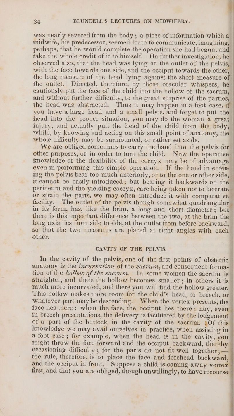 was nearly severed from the body; a piece of information which a | midwife, his predecessor, seemed loath to communicate, imagining, perhaps, that he wouid complete the operation she had begun, and take the whole credit of it to himself. On further investigation, he observed also, that the head was lying at the outlet of the pelvis, with the face towards one side, and the occiput towards the other, the long measure of the head lying against the short measure of | the outlet. Directed, therefore, by those oracular whispers, he | cautiously put the face of the child into the hollow of the sacrum, and without further difficulty, to the great surprise of the parties, the head was abstracted. Thus it may happen in a foot case, if you have a large head and a small pelvis, and forget to put the | head into the proper situation, you may do the woman a great | injury, and actually pull the head of the child from the body, | while, by knowing and acting on this small point of anatomy, the — whole difficulty may be surmounted, or rather set aside. | We are obliged sometimes to carry the hand into the pelvis for | other purposes, or in order to turn the child. Now the operative. knowledge of the flexibility of the coccyx may be of advantage — even in performing this simple operation. If the hand in enter- ing the pelvis bear too much anteriorly, or to the one or other side, _ it cannot be easily introduced; but bearing it backwards on the | perineum and the yielding coccyx, care being taken not to lacerate | or strain the parts, we may often introduce it with comparative — facility. The outlet of the pelvis though somewhat quadrangular _ in its form, has, like the brim, a long and short diameter; but — there is this important difference between the two, at the brim the long axis lies from side to side, at the outlet from before backward, — so that the two measures are placed at right angles with each other. : CAVITY OF THE PELVIS. | In the cavity of the pelvis, one of the first points of obstetric anatomy is the zncurvation of the sacrum, and consequent forma-_ tion of the hollow of the sacrum. In some women the sacrum is straighter, and there the hollow becomes smaller; in others it is much more incurvated, and there you will find the hollow greater. This hollow makes more room for the child’s head, or breech, or whatever part may be descending. When the vertex presents, the face lies there : when the face, the occiput lies there; nay, even in breech presentations, the delivery is facilitated by the lodgement _ of a part of the buttock in the cavity of the sacrum. ;Of this knowledge we may avail ourselves in practice, when assisting in _ a foot case; for example, when the head is in the cavity, you might throw the face forward and the occiput backward, thereby — occasioning difficulty ; for the parts do not fit well together; —_ the rule, therefore, is to place the face and forehead backward, and the occiput in front. Suppose a child is coming away vertex — first, and that you are obliged, though unwillingly, to have recourse So ee