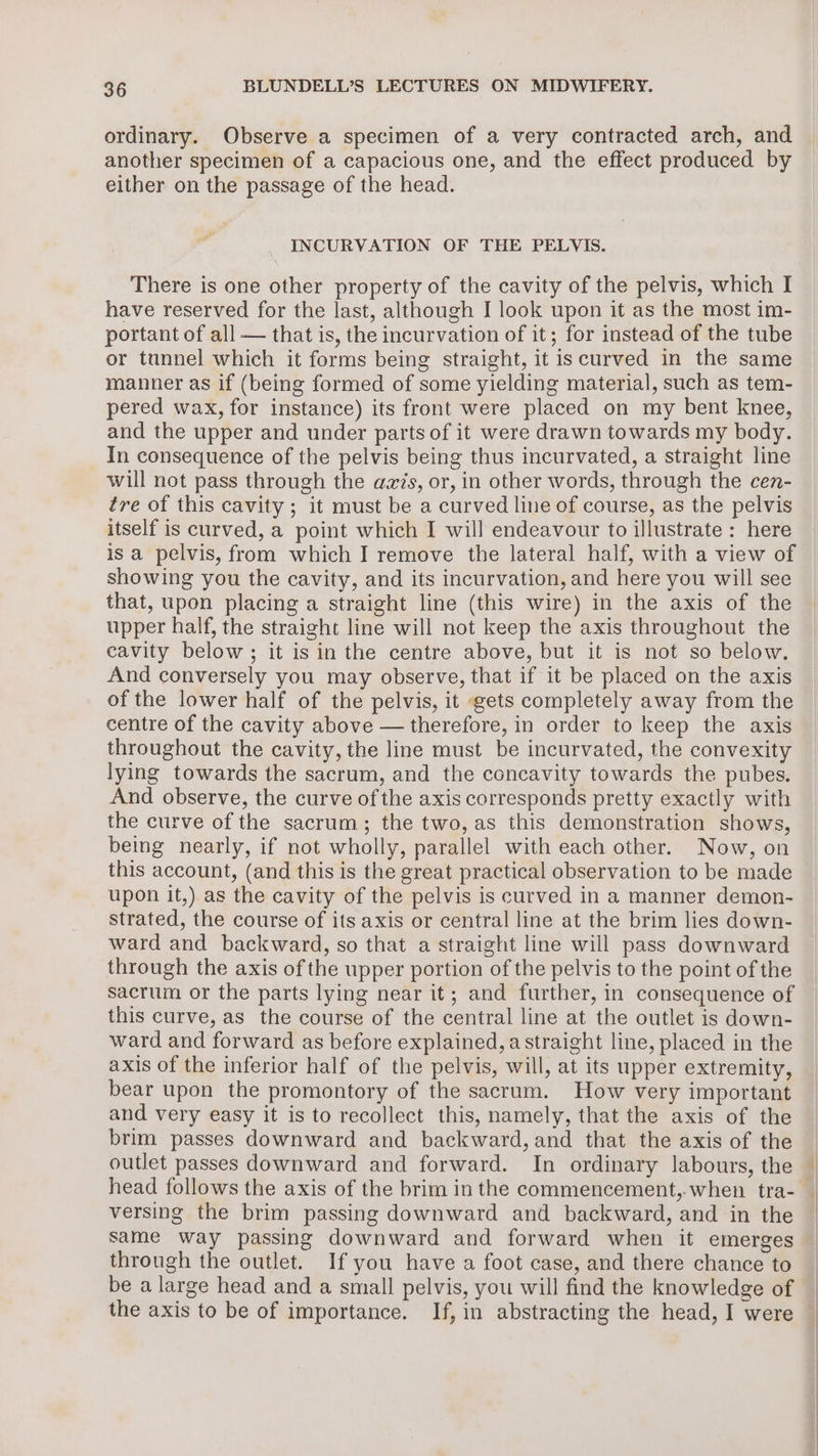 ordinary. Observe a specimen of a very contracted arch, and another specimen of a capacious one, and the effect produced by either on the passage of the head. INCURVATION OF THE PELVIS. There is one other property of the cavity of the pelvis, which I have reserved for the last, although I look upon it as the most im- portant of all — that is, the incurvation of it; for instead of the tube or tunnel which it forms being straight, it iscurved in the same manner as if (being formed of some yielding material, such as tem- pered wax, for instance) its front were placed on my bent knee, and the upper and under parts of it were drawn towards my body. In consequence of the pelvis being thus incurvated, a straight line will not pass through the azis, or, in other words, through the cen- tre of this cavity ; it must be a curved line of course, as the pelvis itself is curved, a point which I will endeavour to illustrate : here is a pelvis, from which I remove the lateral half, with a view of showing you the cavity, and its incurvation, and here you will see that, upon placing a straight line (this wire) in the axis of the upper half, the straight line will not keep the axis throughout the cavity below; it is in the centre above, but it is not so below. And conversely you may observe, that if it be placed on the axis of the lower half of the pelvis, it gets completely away from the centre of the cavity above — therefore, in order to keep the axis throughout the cavity, the line must be incurvated, the convexity lying towards the sacrum, and the concavity towards the pubes. And observe, the curve of the axis corresponds pretty exactly with the curve of the sacrum; the two, as this demonstration shows, being nearly, if not wholly, parallel with each other. Now, on this account, (and this is the great practical observation to be made upon it,) as the cavity of the pelvis is curved in a manner demon- strated, the course of its axis or central line at the brim lies down- ward and backward, so that a straight line will pass downward through the axis of the upper portion of the pelvis to the point of the sacrum or the parts lying near it; and further, in consequence of this curve, as the course of the central line at the outlet is down- ward and forward as before explained, a straight line, placed in the axis of the inferior half of the pelvis, will, at its upper extremity, bear upon the promontory of the sacrum. How very important and very easy it is to recollect this, namely, that the axis of the brim passes downward and backward, and that the axis of the outlet passes downward and forward. In ordinary labours, the head follows the axis of the brim in the commencement,.when tra- versing the brim passing downward and backward, and in the same way passing downward and forward when it emerges through the outlet. If you have a foot case, and there chance to be a large head and a small pelvis, you will find the knowledge of 1 | |