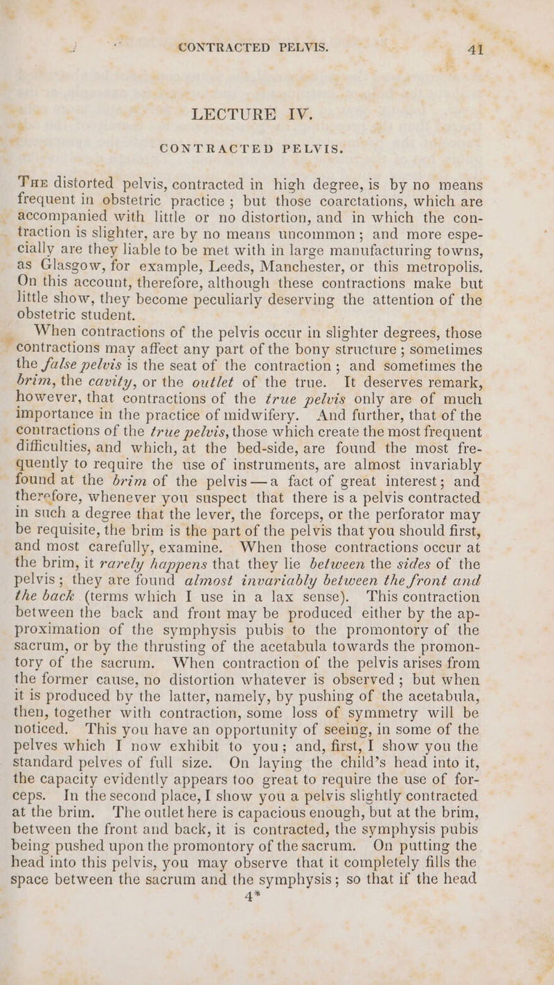 a LECTURE IV. CONTRACTED PELVIS. Tue distorted pelvis, contracted in high degree, is by no means frequent in obstetric practice ; but those coarctations, which are accompanied with little or no distortion, and in which the con- traction is slighter, are by no means uncommon; and more espe- cially are they liable to be met with in large manufacturing towns, as Glasgow, for example, Leeds, Manchester, or this metropolis. On this account, therefore, although these contractions make but little show, they become peculiarly deserving the attention of the obstetric student. When contractions of the pelvis occur in slighter degrees, those contractions may affect any part of the bony structure ; sometimes the false pelvis is the seat of the contraction; and sometimes the brim, the cavity, or the outlet of the true. It deserves remark, however, that contractions of the ¢rue pelvis only are of much importance in the practice of midwifery. And further, that of the contractions of the true pelvis, those which create the most frequent difficulties, and which, at the bed-side, are found the most fre- quently to require the use of instruments, are almost invariably found at the drim of the pelvis—a fact of great interest; and therefore, whenever you suspect that there is a pelvis contracted in such a degree that the lever, the forceps, or the perforator may be requisite, the brim is the part of the pelvis that you should first, and most carefully, examine. When those contractions occur at the brim, it rarely happens that they lie between the sides of the pelvis; they are found almost invariably between the front and the back (terms which I use in a lax sense). This contraction between the back and front may be produced either by the ap- proximation of the symphysis pubis to the promontory of the sacrum, or by the thrusting of the acetabula towards the promon- tory of the sacrum. When contraction of the pelvis arises from the former cause, no distortion whatever is observed ; but when it is produced by the latter, namely, by pushing of the acetabula, then, together with contraction, some loss of symmetry will be noticed. This you have an opportunity of seeing, in some of the pelves which I now exhibit to you; and, first, I show you the standard pelves of full size. On Jaying the child’s head into it, the capacity evidently appears too great to require the use of for- ceps. In the second place, I show you a pelvis slightly contracted at the brim. The outlet here is capacious enough, but at the brim, between the front and back, it is contracted, the symphysis pubis being pushed upon the promontory of the sacrum. On putting the head into this pelvis, you may observe that it completely fills the space between the sacrum and the symphysis; so that if the head *