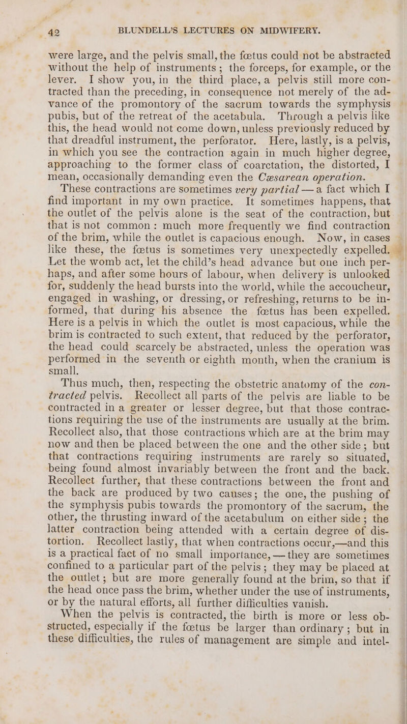 were large, and the pelvis smal], the foetus could not be abstracted. without the help of instruments; the forceps, for example, or the lever. I show you, in the third place,a pelvis still more con- tracted than the preceding, in consequence not merely of the ad- vance of the promontory of the sacrum towards the symphysis pubis, but of the retreat of the acetabula. Through a pelvis like this, the head would not come down, unless previously reduced by that dreadful instrument, the perforator. Here, lastly, is a pelvis, in which you see the contraction again in much higher degree, approaching to the former class of coarctation, the distorted, I mean, occasionally demanding even the Cesarean operation. These contractions are sometimes very partial —a fact which I find important in my own practice. It sometimes happens, that the outlet of the pelvis alone is the seat of the contraction, but that is not common: much more frequently we find contraction of the brim, while the outlet is capacious enough. Now, in cases Let the womb act, let the child’s head advance but one inch per- haps, and after some hours of labour, when delivery is unlooked for, suddenly the head bursts into the world, while the accoucheur, engaged in washing, or dressing, or refreshing, returns to be in- formed, that during his absence the fetus has been expelled. Here is a pelvis in which the outlet is most capacious, while the brim is contracted to such extent, that reduced by the perforator, the head could scarcely be abstracted, unless the operation was performed in the seventh or eighth month, when the cranium is small. Thus much, then, respecting the obstetric anatomy of the con- tracted pelvis. Recollect all parts of the pelvis are liable to be contracted in a greater or lesser degree, but that those contrac- tions requiring the use of the instruments are usually at the brim. Recollect also, that those contractions which are at the brim may now and then be placed between the one and the other side; but that contractions requiring instruments are rarely so situated, being found almost invariably between the front and the back. Recollect further, that these contractions between the front and the back are produced by two causes; the one, the pushing of the symphysis pubis towards the promontory of the sacrum, the other, the thrusting inward of the acetabulum on either side; the Jatter contraction being attended with a certain degree of dis- tortion. Recollect lastly, that when contractions occur,—and this is a practical fact of no small importance, — they are sometimes confined to a particular part of the pelvis; they may be placed at the outlet; but are more generally found at the brim, so that if the head once pass the brim, whether under the use of instruments, or by the natural efforts, all further difficulties vanish. | When the pelvis is contracted, the birth is more or less ob- structed, especially if the foetus be larger than ordinary; but in these difficulties, the rules of management are simple and intel-