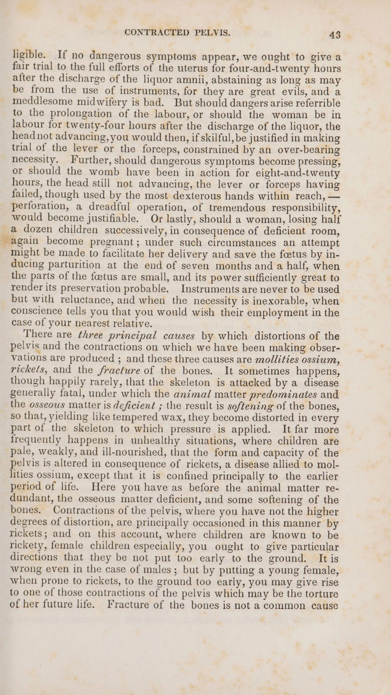 ligible. If no dangerous symptoms appear, we ought to give a fair trial to the full efforts of the uterus for four-and-twenty hours after the discharge of the liquor amnii, abstaining as long as may be from the use of instruments, for they are great evils, and a meddlesome midwifery is bad. But should dangers arise referrible to the prolongation of the labour, or should the woman be in labour for twenty-four hours after the discharge of the liquor, the head not advancing, you would then, if skilful, be justified in making trial of the lever or the forceps, constrained by an over-bearing necessity. Further, should dangerous symptoms become pressing, or should the womb have been in action for eight-and-twenty hours, the head still not advancing, the lever or forceps having failed, though used by the most dexterous hands within reach, — perforation, a dreadful operation, of tremendous responsibility, would become justifiable. Or lastly, should a woman, losing half a dozen children successively, in consequence of deficient room, again become pregnant; under such circumstances an attempt might be made to facilitate her delivery and save the fcetus by in- ducing parturition at the end of seven months and a half, when the parts of the foetus are small, and its power sufficiently great to render its preservation probable. Instruments are never to be used but with reluctance, and when the necessity is inexorable, when conscience tells you that you would wish their employment in the case of your nearest relative. ' There are three principal causes by which distortions of the pelvis and the contractions on which we have been making obser- vations are produced ; and these three causes are mollities ossium, rickets, and the fracture of the bones. It sometimes happens, though happily rarely, that the skeleton is attacked by a disease generally fatal, under which the animal matter predominates and the osseous matter is deficient ; the result is softening of the bones, so that, yielding like tempered wax, they become distorted in every part of the skeleton to which pressure is applied. It far more frequently happens in unhealthy situations, where children are pale, weakly, and ill-nourished, that the form and capacity of the pelvis is altered in consequence of rickets, a disease allied to mol- lities ossium, except that it is confined principally to the earlier period of life. Here you have as before the animal matter re- dundant, the osseous matter deficient, and some softening of the bones. Contractions of the pelvis, where you have not the higher degrees of distortion, are principally occasioned in this manner by rickets; and on this account, where children are known to be rickety, female children especially, you ought to give particular directions that they be not put too early to the ground. It is wrong even in the case of males; but by putting a young female, when prone to rickets, to the ground too early, you may give rise to one of those contractions of the pelvis which may be the torture of her future life. Fracture of the bones is not a common cause