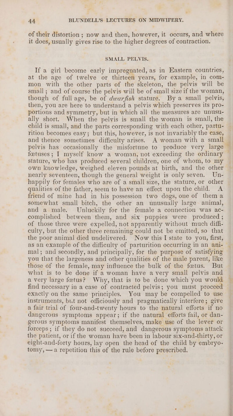 of their distortion ; now and then, however, it occurs, and where it does, usually gives rise to the higher degrees of contraction. SMALL PELVIS. If a girl become early impregnated, as in Eastern countries, at the age of twelve or thirteen years, for example, in com- mon with the other parts of the skeleton, the pelvis will be small; and of course the pelvis will be of small size if the woman, though of full age, be of dwarfish stature. By a small pelvis, then, you are here to understand a pelvis which preserves its pro- portions and symmetry, but in which all the measures are unusu- ally short. When the pelvis is small the woman is small, the child is small, and the parts corresponding with each other, partu- rition becomes easy; but this, however, is not invariably the case, and thence sometimes difficulty arises. A woman with a small pelvis has occasionally the misfortune to produce very large fetuses; I myself know a woman, not exceeding the ordinary stature, who has produced several children, one of whom, to my own knowledge, weighed eleven pounds at birth, and the other nearly seventeen, though the general weight is only seven. Un- happily for females who are of a small size, the stature, or other qualities of the father, seem to have an effect upon the child. A friend of mine had in his possession two dogs, one of them a somewhat small bitch, the other an unusually large-animal, and a male. Unluckily for the female a connection was ac- complished between them, and six puppies were produced ; of those three were expelled, not apparently without much difh- culty, but the other three remaining could not be emitted, so that the poor animal died undelivered. Now this I state to you, first, as an example of the difficulty of parturition occurring In an anl- mal; and secondly, and principally, for the purpose of satisfying you that the largeness and other qualities of the male parent, like those of the female, may influence the bulk of the fetus. But what is to be done if a woman have avery small pelvis and a very large fetus? Why, that is to be done which you would find necessary in a case of contracted pelvis; you must proceed exactly on the same principles. You may be compelled to use instruments, but not officiously and pragmatically interfere; give a fair trial of four-and-twenty hours to the natural efforts if no dangerous symptoms appear; if the natural efforts fail, or dan- serous symptoms manifest themselves, make use of the lever or forceps; if they do not sueceed, and dangerous symptoms attack the patient, or if the woman have been in labour six-and-thirty, or eight-and-forty hours, lay open the head of the child by embryo- tomy, —a repetition this of the rule before prescribed.