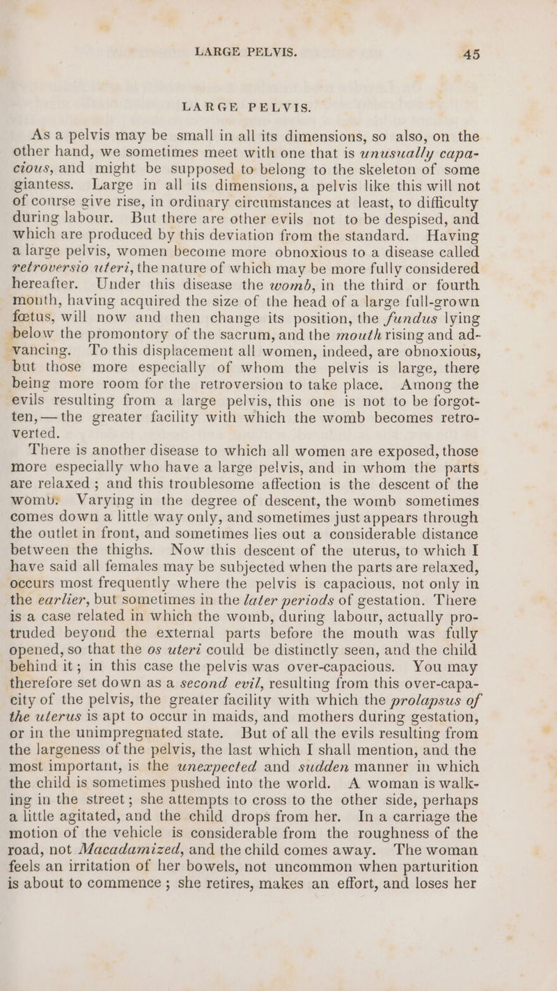 LARGE PELVIS. As a pelvis may be small in all its dimensions, so also, on the other hand, we sometimes meet with one that is unusually capa- cious, and might be supposed to belong to the skeleton of some giantess. Large in all its dimensions, a pelvis like this will not of conrse give rise, in ordinary circumstances at least, to difficulty during labour. But there are other evils not to be despised, and which are produced by this deviation from the standard. Having a large pelvis, women become more obnoxious to a disease called retroversio uterz, the nature of which may be more fully considered hereafter. Under this disease the womd, in the third or fourth mouth, having acquired the size of the head of a large full-grown foetus, will now and then change its position, the fundus lying below the promontory of the sacrum, and the mouth rising and ad- vancing. ‘To this displacement all women, indeed, are obnoxious, but those more especially of whom the pelvis is large, there being more room for the retroversion to take place. Among the evils resulting from a large pelvis, this one is not to be forgot- ten,—the greater facility with which the womb becomes retro- verted. There is another disease to which all women are exposed, those more especially who have a large pelvis, and in whom the parts are relaxed ; and this troublesome affection is the descent of the womb: Varying in the degree of descent, the womb sometimes comes down a little way only, and sometimes just appears through the outlet in front, and sometimes lies out a considerable distance between the thighs. Now this descent of the uterus, to which I have said all females may be subjected when the parts are relaxed, occurs most frequently where the pelvis is capacious, not only in the earlier, but sometimes in the later periods of gestation. There is a case related in which the womb, during labour, actually pro- truded beyond the external parts before the mouth was fully opened, so that the os uterz could be distinctly seen, and the child behind it; in this case the pelvis was over-capacious. You may therefore set down as a second evil, resulting from this over-capa- city of the pelvis, the greater facility with which the prolapsus of the uterus is apt to occur in maids, and mothers during gestation, or in the unimpregnated state. But of all the evils resulting from the largeness of the pelvis, the last which I shall mention, and the most important, is the wneapected and sudden manner in which the child is sometimes pushed into the world. A woman is walk- ing in the street; she attempts to cross to the other side, perhaps a little agitated, and the child drops from her. In a carriage the motion of the vehicle is considerable from the roughness of the road, not Macadamized, and the child comes away. The woman feels an irritation of her bowels, not uncommon when parturition is about to commence ; she retires, makes an effort, and loses her