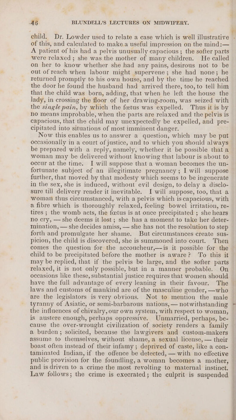child. Dr. Lowder used to relate a case which is well illustrative of this, and calculated to make a useful impression on the mind:— A patient of his had a pelvis unusually capacious ; the softer parts were relaxed ; she was the mother of many children. He called on her to know whether she had any pains, desirous not to be out of reach when labour might supervene; she had none; he returned promptly to his own house, and by the time he reached the door he found the husband had arrived there, too, to tell him that the child was born, adding, that when he left the house the lady, in crossing the floor of her drawing-room, was seized with the single pain, by which the foetus was expelled. Thus it is by no means improbable, when the parts are relaxed and the pelvis is capacious, that the child may unexpectedly be expelled, and pre- cipitated into situations of most imminent danger. Now this enables us to answer a question, which may be put occasionally in a court of justice, and to which you should always be prepared with a reply, namely, whether it be possible that a woman may be delivered without knowing that labour is about to occur at the time. I will suppose that a woman becomes the un- fortunate subject of an illegitimate pregnancy ; I will suppose further, that moved by that modesty which seems to be ingenerate in the sex, she is induced, without evil design, to delay a disclo- sure till delivery render it inevitable. I will suppose, too, that a woman thus circumstanced, with a pelvis which is capacious, with a fibre which is thoroughly relaxed, feeling bowel irritation, re- tires ; the womb acts, the foetus is at once precipitated ; she hears no cry, — she deems it lost; she has a moment to take her deter- mination, — she decides amiss, — she has not the resolution to step forth and promulgate her shame. But circumstances create sus- picion, the child is discovered, she is summoned into court. Then comes the question for the accoucheur,—is it possible for the child to be precipitated before the mother is aware? To this it may be replied, that if the pelvis be large, and the softer parts relaxed, it is not only possible, but in a manner probable. On occasions like these, substantial justice requires that women should have the full advantage of every leaning in their favour. The laws and customs of mankind are of the masculine gender, —who are the legislators is very obvious. Not to mention the male tyranny of Asiatic, or semi-barbarous nations, — notwithstanding the influences of chivalry, our own system, with respect to woman, is austere enough, perhaps oppressive. Unmarried, perhaps, be- cause the over-wrought civilization of society renders a family a burden; solicited, because the lawgivers and custom-makers assume to themselves, without shame, a sexual license, — their boast often instead of their infamy; deprived of caste, like a con- public provision for the foundling, a woman becomes a mother, and is driven to a crime the most revolting to maternal instinct. Law follows; the crime is execrated; the culprit is suspended