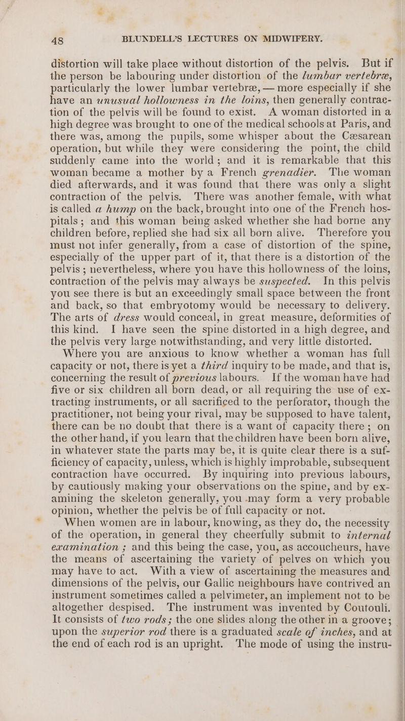 distortion will take place without distortion of the pelvis. But if the person be labouring under distortion of the dumbar vertebra, particularly the lower lumbar vertebrae, — more especially if she have an wnusual hollowness in the loins, then generally contrac- tion of the pelvis will be found to exist. A woman distorted in a high degree was brought to one of the medical schools at Paris, and there was, among the pupils, some whisper about the Cesarean operation, but while they were considering the point, the child suddenly came into the world; and it is remarkable that this woman became a mother by a French grenadier. The woman died afterwards, and it was found that there was only a slight contraction of the pelvis. There was another female, with what is called a hump on the back, brought into one of the French hos- pitals; and this woman being asked whether she had borne any children before, replied she had six all born alive. Therefore you must not infer generally, from a case of distortion of the spine, especially of the upper part of it, that there is a distortion of the pelvis ; nevertheless, where you have this hollowness of the loins, contraction of the pelvis may always be suspected. In this pelvis you see there is but an exceedingly small space between the front and back, so that embryotomy would be necessary to delivery. The arts of dress would conceal, in great measure, deformities of this kind. I have seen the spine distorted in a high degree, and the pelvis very large notwithstanding, and very little distorted. Where you are anxious to know whether a woman has full capacity or not, there is yet a third inquiry to be made, and that is, concerning the result of previous labours. If the woman have had five or six children all born dead, or all requiring the use of ex- tracting instruments, or all sacrificed to the perforator, though the practitioner, not being your rival, may be supposed to have talent, there can be no doubt that there is a want of capacity there; on the other hand, if you learn that the children have been born alive, in whatever state the parts may be, it is quite clear there is a suf- ficiency of capacity, unless, which is highly improbable, subsequent contraction have occurred. By inquiring into previous labours, by cautiously making your observations on the spine, and by ex- amining the skeleton generally, you .may form a very probable opinion, whether the pelvis be of full capacity or not. When women are in labour, knowing, as they do, the necessity of the operation, in general they cheerfully submit to internal examination ; and this being the case, you, as accoucheurs, have the means of ascertaining the variety of pelves on which you may have to act. With a view of ascertaining the measures and dimensions of the pelvis, our Gallic neighbours have contrived an instrument sometimes called a pelvimeter, an implement not to be altogether despised. The instrument was invented by Coutouli. It consists of two rods; the one slides along the other in a groove; the end of each rod is an upright. The mode of using the instru-