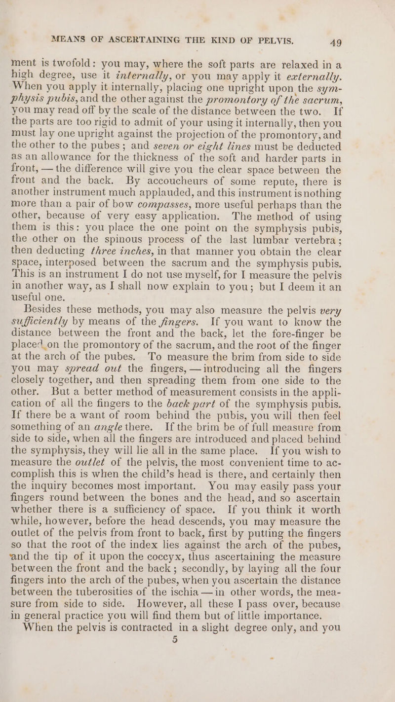 ment is twofold: you may, where the soft parts are relaxed in a high degree, use it internally, or you may apply it externally. When you apply it internally, placing one upright upon the sym- physis pubis, and the other against the promontory of the sacrum, you may read off by the scale of the distance between the two. If the parts are too rigid to admit of your using it internally, then you must lay one upright against the projection of the promontory, and the other to the pubes; and seven or eight lines must be deducted as an allowance for the thickness of the soft and harder parts in front, — the difference will give you the clear space between the front and the back. By accoucheurs of some repute, there is another instrument much applauded, and this instrument isnothing more than a pair of bow compasses, more useful perhaps than the other, because of very easy application. The method of using them is this: you place the one point on the symphysis pubis, the other on the spinous process of the last lumbar vertebra; then deducting three inches, in that manner you obtain the clear space, interposed between the sacrum and the symphysis pubis. This is an instrument I do not use myself, for I measure the pelvis in another way, as I shall now explain to you; but I deem it an useful one. Besides these methods, you may also measure the pelvis very sufficiently by means of the fingers. If you want to know the distance between the front and the back, let the fore-finger be placed_on the promontory of the sacrum, and the root of the finger at the arch of the pubes. To measure the brim from side to side you may spread out the fingers, —dintroducing all the fingers closely together, and then spreading them from one side to the other. But a better method of measurement consists in the appli- cation of all the fingers to the back part of the symphysis pubis. If there be a want of room behind the pubis, you will then feel something of an angle there. Ifthe brim be of full measure from side to side, when all the fingers are introduced and placed behind the symphysis, they will lie all in the same place. If you wish to measure the outlet of the pelvis, the most convenient time to ac- complish this is when the child’s head is there, and certainly then the inquiry becomes most important. You may easily pass your fingers round between the bones and the head, and so ascertain whether there is a sufficiency of space. If you think it worth while, however, before the head descends, you may measure the outlet of the pelvis from front to back, first by putting the fingers so that the root of the index lies against the arch of the pubes, ‘and the tip of it upon the coccyx, thus ascertaining the measure between the front and the back; secondly, by laying all the four fingers into the arch of the pubes, when you ascertain the distance between the tuberosities of the ischia —in other words, the mea- sure from side to side. However, all these I pass over, because in general practice you will find them but of little importance. When the pelvis is contracted in a slight degree only, and you 3