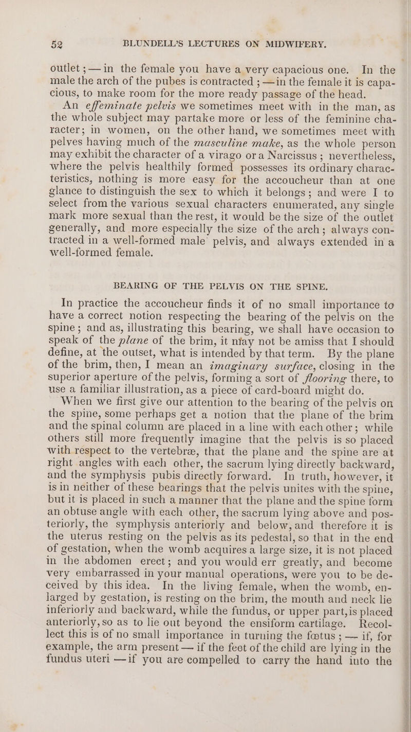 male the arch of the pubes is contracted ; —in the female it is capa- clous, to make room for the more ready passage of the head. An effeminate pelvis we sometimes meet with in the man, as the whole subject may partake more or less of the feminine cha- racter; in women, on the other hand, we sometimes meet with pelves having much of the masculine make, as the whole person may exhibit the character of a virago ora Narcissus ; nevertheless, where the pelvis healthily formed possesses its ordinary charac- teristics, nothing is more easy for the accoucheur than at one glance to distinguish the sex to which it belongs; and were I to select from the various sexual characters enumerated, any single mark more sexual than the rest, it would be the size of the outlet generally, and more especially the size of the arch; always con- tracted in a well-formed male’ pelvis, and always extended in a well-formed female. BEARING OF THE PELVIS ON THE SPINE. In practice the accoucheur finds it of no small importance to have a correct notion respecting the bearing of the pelvis on the spine; and as, illustrating this bearing, we shall have occasion to speak of the plane of the brim, it niay not be amiss that I should define, at the outset, what is intended by that term. By the plane of the brim, then, I mean an imaginary surface, closing in the superior aperture of the pelvis, forming a sort of flooring there, to use a familiar illustration, as a piece of card-board might do. When we first give our attention to the bearing of the pelvis on the spine, some perhaps get a notion that the plane of the brim and the spinal column are placed in a line with each other; while others still more frequently imagine that the pelvis is so placed With respect to the vertebrae, that the plane and the spine are at right angles with each other, the sacrum lying directly backward, and the symphysis pubis directly forward. In truth, however, it is in neither of these bearings that the pelvis unites with the spine, but it is placed in such a manner that the plane and the spine form an obtuse angle with each other, the sacrum lying above and pos- teriorly, the symphysis anteriorly and below, and therefore it is the uterus resting on the pelvis as its pedestal, so that in the end of gestation, when the womb acquires a large size, it is not placed in the abdomen erect; and you would err greatly, and become very embarrassed in your manual operations, were you to be de- ceived by this idea. In the living female, when the womb, en- larged by gestation, is resting on the brim, the mouth and neck lie inferiorly and backward, while the fundus, or upper part, is placed anteriorly,so as to lie out beyond the ensiform cartilage. Recol- lect this is of no small importance in turning the fostus ; — if, for example, the arm present — if the feet of the child are lying in the fundus uteri —if you are compelled to carry the hand into the