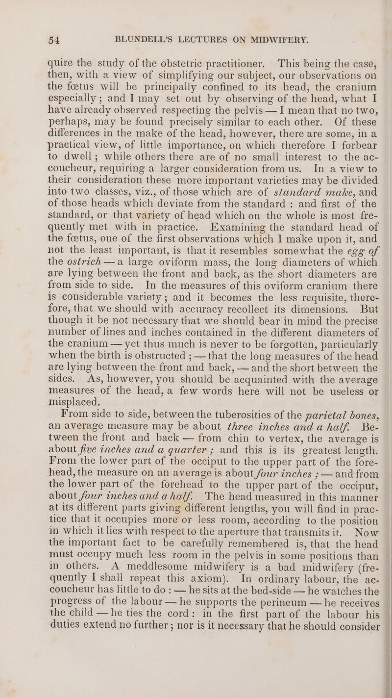 quire the study of the obstetric practitioner. This being the case, then, with a view of simplifying our subject, our observations on the fetus will be principally confined to its head, the cranium especially ; and I may set out by observing of the head, what I have already observed respecting the pelvis —I mean that no two, perhaps, may be found precisely similar to each other. Of these differences in the make of the head, however, there are some, in a practical view, of little importance, on which therefore I forbear to dwell; while others there are of no small interest to the ac- coucheur, requiring a larger consideration from us. In a view to their consideration these more important varieties may be divided into two classes, viz., of those which are of standard make, and of those heads which deviate from the standard : and first of the standard, or that variety of head which on the whole is most fre- quently met with in practice. Examining the standard head of the foetus, one of the first observations which 1 make upon it, and not the least important, is that it resembles somewhat the egg of the ostrich —a large oviform mass, the long diameters of which are lying between the front and back, as the short diameters are from side to side. In the measures of this oviform cranium there is considerable variety ; and it becomes the less requisite, there- fore, that we should with accuracy recollect its dimensions. But though it be not necessary that we should bear in mind the precise number of lines and inches contained in the different diameters of the cranium — yet thus much is never to be forgotten, particularly when the birth is obstructed ;—— that the long measures of the head are lying between the front and back, — and the short between the sides. As, however, you should be acquainted with the average measures of the head, a few words here will not be useless or misplaced. From side to side, between the tuberosities of the parietal bones, an average measure may be about three inches andahalf. Be- tween the front and back — from chin to vertex, the average is about five inches and a quarter ; and this is its greatest length. From the lower part of the occiput to the upper part of the fore- head, the measure on an average is about four inehes ; — and from the lower part of the forehead to the upper part of the occiput, about four inches and ahalf. The head measured in this manner at its different parts giving different lengths, you will find in prac- tice that it occupies more or less room, according to the position in which it lies with respect to the aperture that transmits it. Now the important fact to be carefully remembered is, that the head must occupy much less room in the pelvis in some positions than in others. A meddlesome midwifery is a bad midwifery (fre- quently I shall repeat this axiom). In ordinary labour, the ac- coucheur has little to do : — he sits at the bed-side — he watches the progress of the labour — he supports the perineum — he receives the child — he ties the cord: in the first part of the labour his duties extend no further ; nor is it necessary that he should consider