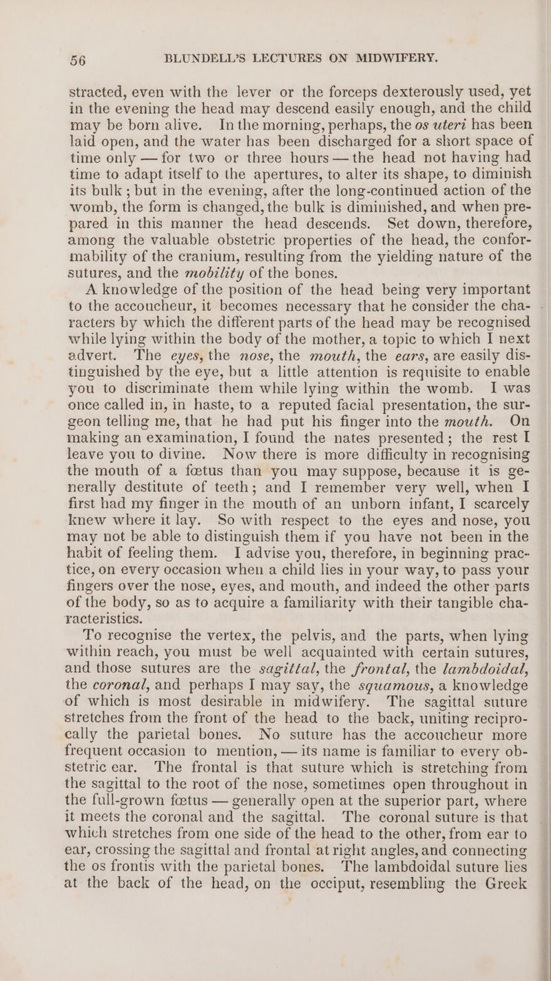 stracted, even with the lever or the forceps dexterously used, yet in the evening the head may descend easily enough, and the child may be born alive. Inthe morning, perhaps, the os wterz has been laid open, and the water has been discharged for a short space of time only —for two or three hours —the head not having had time to adapt itself to the apertures, to alter its shape, to diminish its bulk ; but in the evening, after the long-continued action of the womb, the form is changed, the bulk is diminished, and when pre- pared in this manner the head descends. Set down, therefore, among the valuable obstetric properties of the head, the confor- mability of the cranium, resulting from the yielding nature of the sutures, and the modzlity of the bones. A knowledge of the position of the head being very important racters by which the different parts of the head may be recognised while lying within the body of the mother, a topic to which I next advert. The eyes, the nose, the mouth, the ears, are easily dis- tinguished by the eye, but a little attention is requisite to enable you to discriminate them while lying within the womb. I was once called in, in haste, to a reputed facial presentation, the sur- geon telling me, that he had put his finger into the mouth. On making an examination, I found the nates presented; the rest I leave you to divine. Now there is more difficulty in recognising the mouth of a fetus than you may suppose, because it is ge- nerally destitute of teeth; and I remember very well, when I first had my finger in the mouth of an unborn infant, I scarcely knew where it lay. So with respect to the eyes and nose, you may not be able to distinguish them if you have not been in the habit of feeling them. I advise you, therefore, in beginning prac- tice, on every occasion when a child lies in your way, to pass your fingers over the nose, eyes, and mouth, and indeed the other parts of the body, so as to acquire a familiarity with their tangible cha- racteristics. To recognise the vertex, the pelvis, and the parts, when lying within reach, you must be well acquainted with certain sutures, and those sutures are the sagittal, the frontal, the lambdoidal, the coronal, and perhaps I may say, the squamous, a knowledge of which is most desirable in midwifery. The sagittal suture stretches from the front of the head to the back, uniting recipro- cally the parietal bones. No suture has the accoucheur more frequent occasion to mention, — its name is familiar to every ob- stetric ear. The frontal is that suture which is stretching from the sagittal to the root of the nose, sometimes open throughout in the full-grown faetus — generally open at the superior part, where it meets the coronal and the sagittal. The coronal suture is that which stretches from one side of the head to the other, from ear to ear, crossing the sagittal and frontal at right angles, and connecting the os frontis with the parietal bones. The lambdoidal suture lies at the back of the head, on the occiput, resembling the Greek